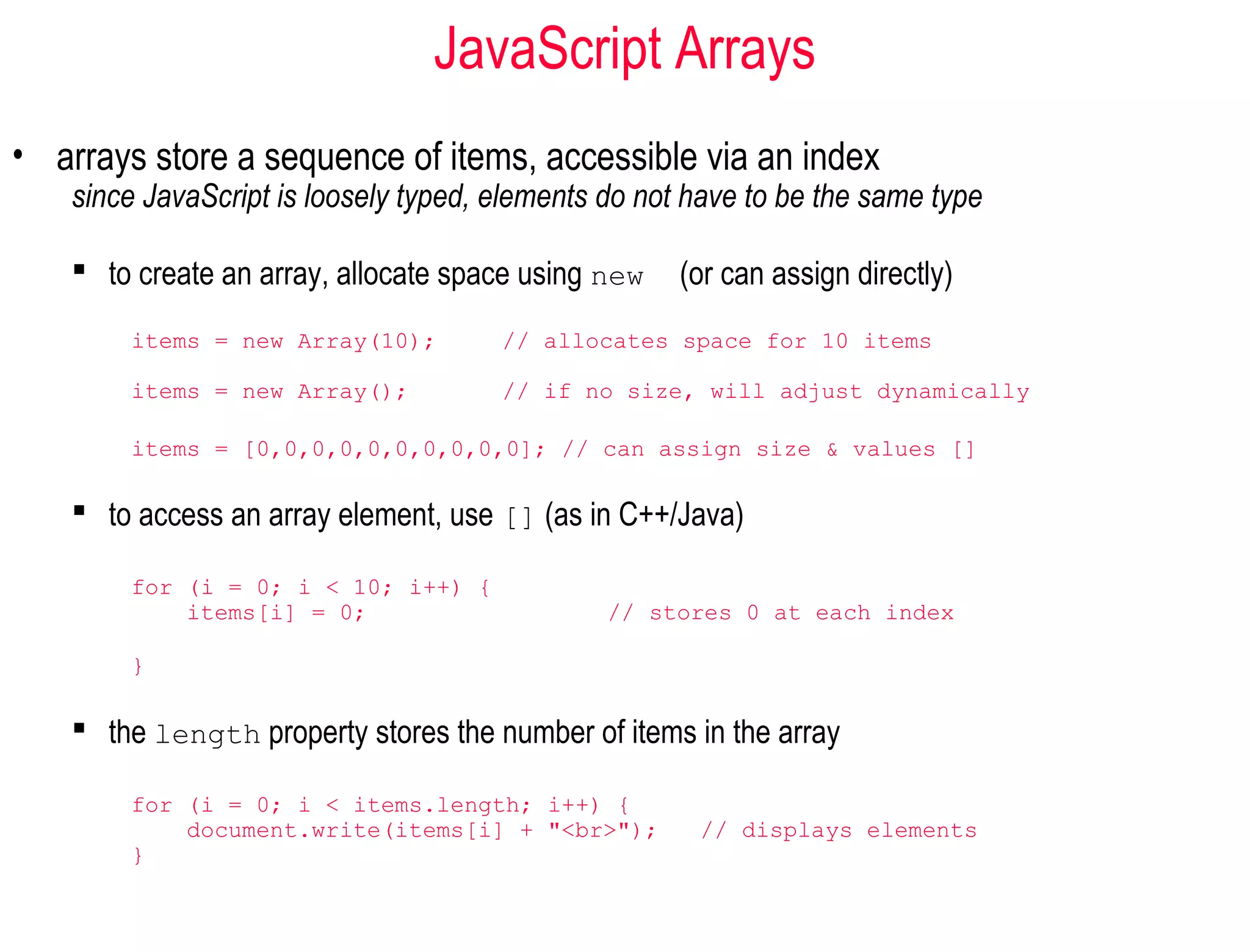JavaScript Arrays
• arrays store a sequence of items, accessible via an index
    since JavaScript is loosely typed, elements do not have to be the same type

     to create an array, allocate space using new    (or can assign directly)
        items = new Array(10);         // allocates space for 10 items

        items = new Array();           // if no size, will adjust dynamically

        items = [0,0,0,0,0,0,0,0,0,0]; // can assign size & values []

     to access an array element, use [] (as in C++/Java)

        for (i = 0; i < 10; i++) {
            items[i] = 0;                       // stores 0 at each index

        }

     the length property stores the number of items in the array

        for (i = 0; i < items.length; i++) {
            document.write(items[i] + "<br>");         // displays elements
        }
 