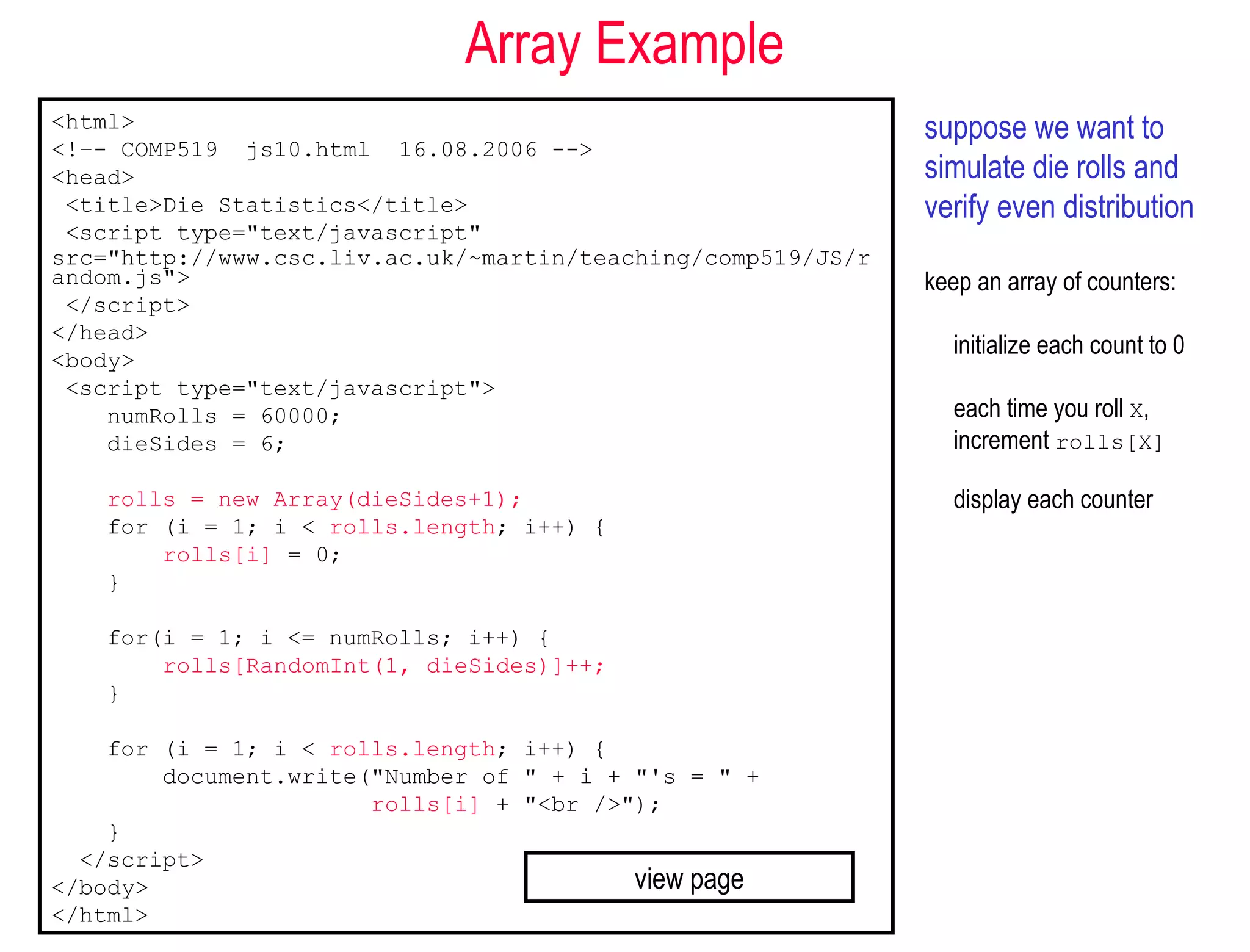 Array Example
<html>                                                        suppose we want to
<!–- COMP519 js10.html 16.08.2006 -->
<head>                                                        simulate die rolls and
 <title>Die Statistics</title>                                verify even distribution
 <script type="text/javascript"
src="http://www.csc.liv.ac.uk/~martin/teaching/comp519/JS/r
andom.js">                                                    keep an array of counters:
 </script>
</head>
                                                                 initialize each count to 0
<body>
 <script type="text/javascript">
    numRolls = 60000;                                            each time you roll X,
    dieSides = 6;                                                increment rolls[X]

    rolls = new Array(dieSides+1);                               display each counter
    for (i = 1; i < rolls.length; i++) {
        rolls[i] = 0;
    }

    for(i = 1; i <= numRolls; i++) {
        rolls[RandomInt(1, dieSides)]++;
    }

    for (i = 1; i < rolls.length; i++) {
        document.write("Number of " + i + "'s = " +
                       rolls[i] + "<br />");
    }
  </script>
</body>                                   view page
</html>
 