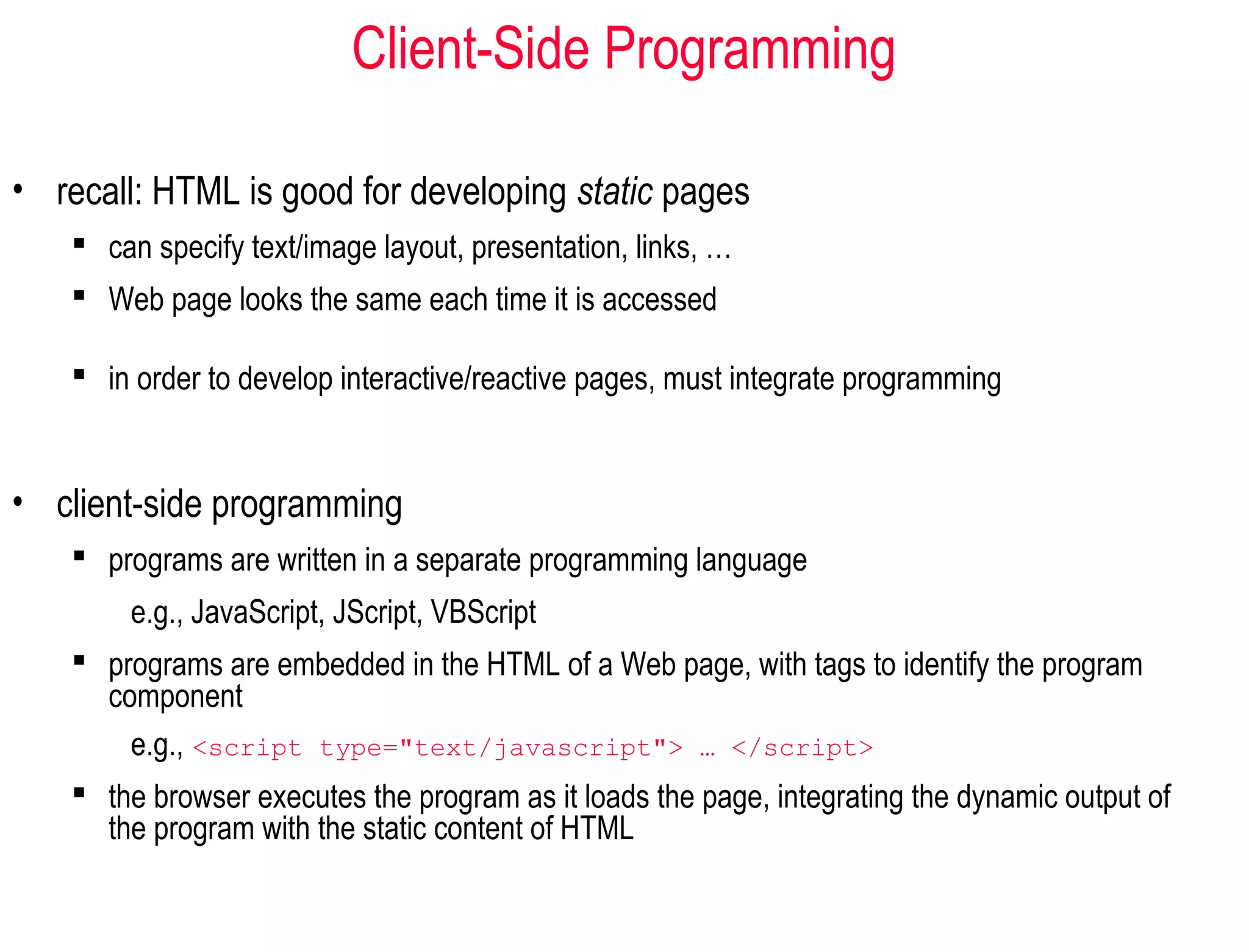 Client-Side Programming

• recall: HTML is good for developing static pages
     can specify text/image layout, presentation, links, …
     Web page looks the same each time it is accessed

     in order to develop interactive/reactive pages, must integrate programming


• client-side programming
     programs are written in a separate programming language
        e.g., JavaScript, JScript, VBScript
     programs are embedded in the HTML of a Web page, with tags to identify the program
      component
        e.g., <script type="text/javascript"> … </script>
     the browser executes the program as it loads the page, integrating the dynamic output of
      the program with the static content of HTML
 
