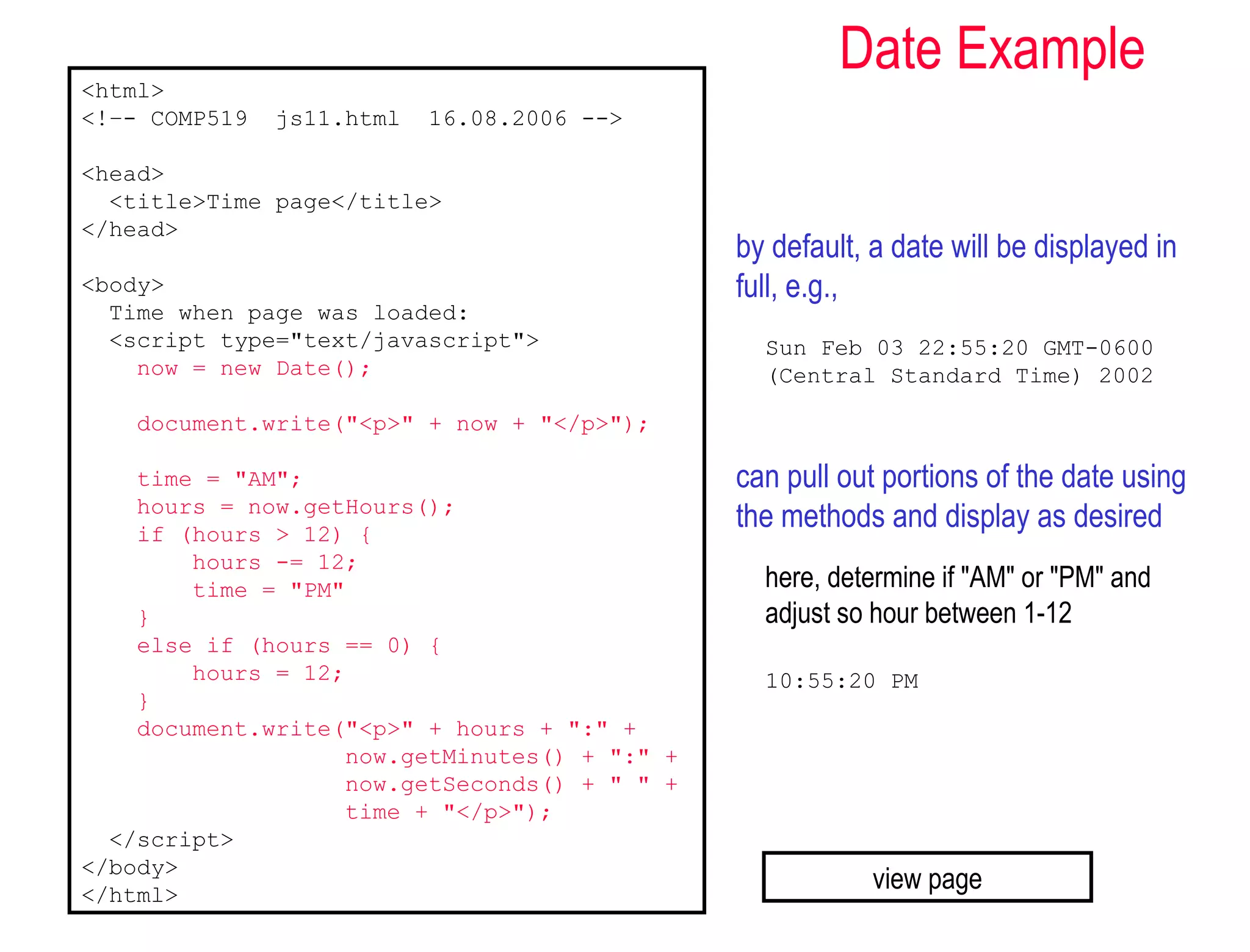 <html>
                                                       Date Example
<!–- COMP519   js11.html   16.08.2006 -->

<head>
  <title>Time page</title>
</head>
                                              by default, a date will be displayed in
<body>                                        full, e.g.,
  Time when page was loaded:
  <script type="text/javascript">               Sun Feb 03 22:55:20 GMT-0600
    now = new Date();                           (Central Standard Time) 2002

    document.write("<p>" + now + "</p>");

    time = "AM";                              can pull out portions of the date using
    hours = now.getHours();
    if (hours > 12) {
                                              the methods and display as desired
        hours -= 12;
        time = "PM"                             here, determine if "AM" or "PM" and
    }                                           adjust so hour between 1-12
    else if (hours == 0) {
        hours = 12;                             10:55:20 PM
    }
    document.write("<p>" + hours + ":" +
                   now.getMinutes() + ":" +
                   now.getSeconds() + " " +
                   time + "</p>");
  </script>
</body>
</html>
                                                          view page
 