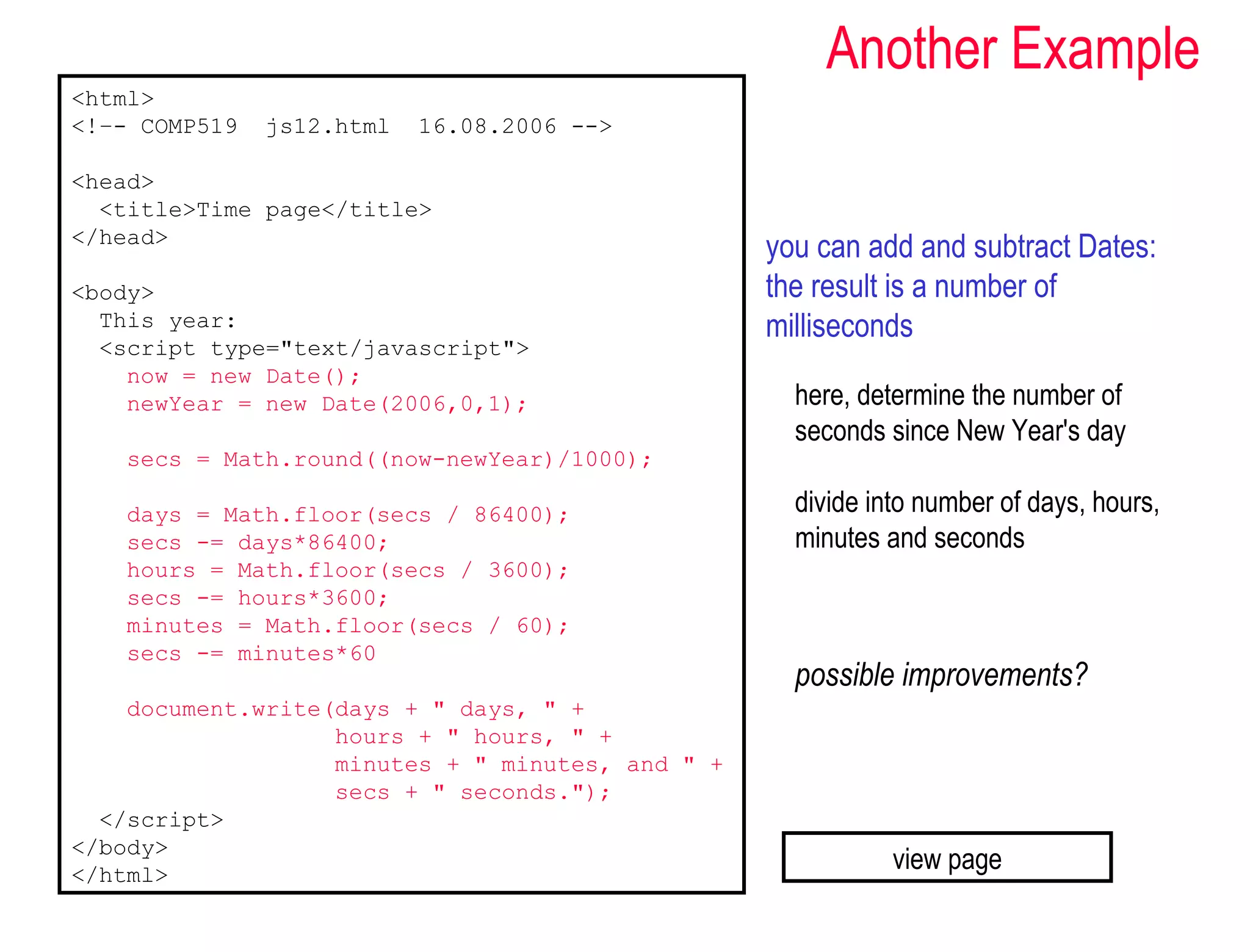 Another Example
<html>
<!–- COMP519   js12.html   16.08.2006 -->

<head>
  <title>Time page</title>
</head>
                                                  you can add and subtract Dates:
<body>                                            the result is a number of
  This year:                                      milliseconds
  <script type="text/javascript">
    now = new Date();
    newYear = new Date(2006,0,1);                   here, determine the number of
                                                    seconds since New Year's day
   secs = Math.round((now-newYear)/1000);

   days = Math.floor(secs / 86400);                 divide into number of days, hours,
   secs -= days*86400;                              minutes and seconds
   hours = Math.floor(secs / 3600);
   secs -= hours*3600;
   minutes = Math.floor(secs / 60);
   secs -= minutes*60
                                                    possible improvements?
    document.write(days + " days, " +
                   hours + " hours, " +
                   minutes + " minutes, and " +
                   secs + " seconds.");
  </script>
</body>
</html>
                                                             view page
 