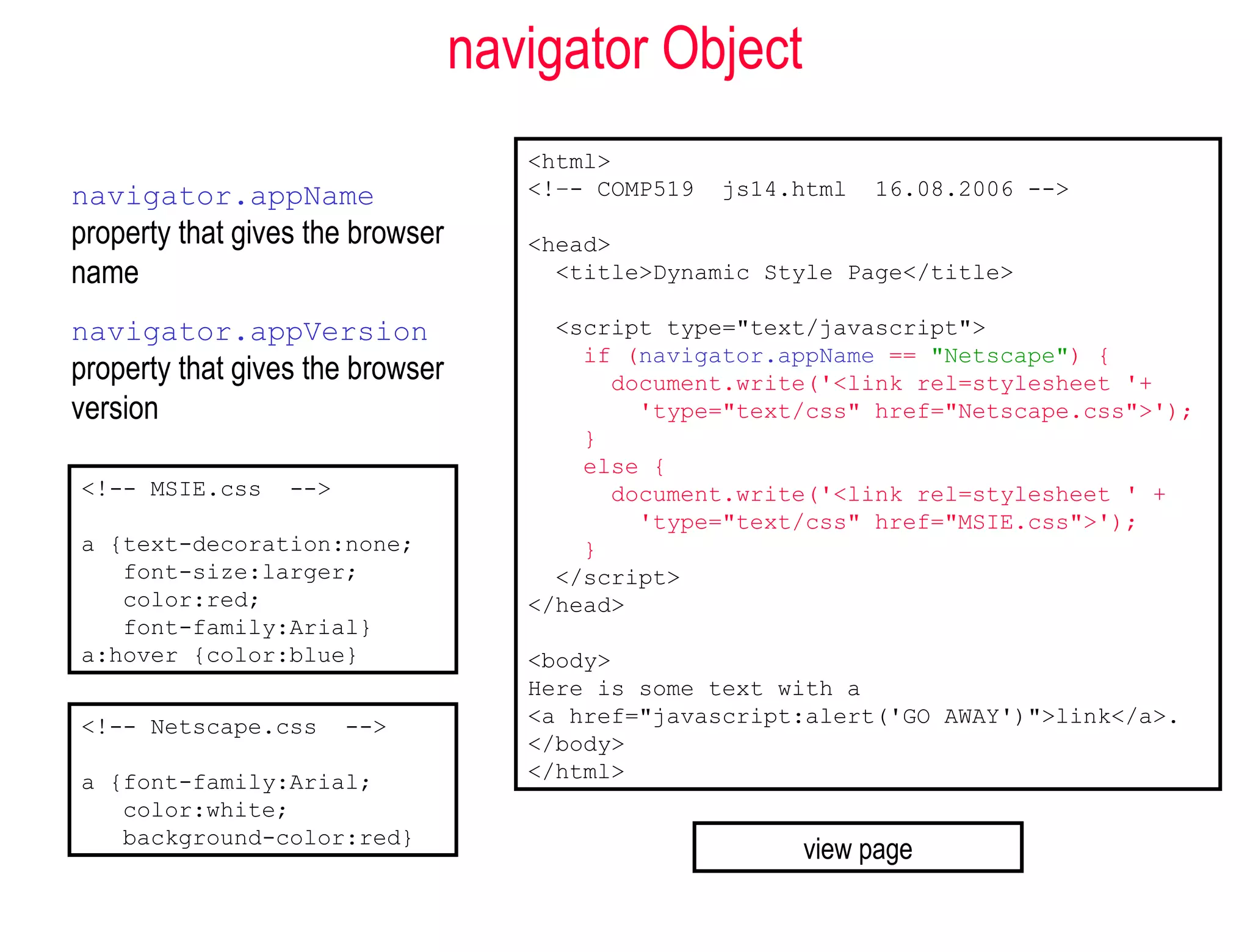 navigator Object
                                     <html>
navigator.appName                    <!–- COMP519   js14.html   16.08.2006 -->

property that gives the browser      <head>
name                                   <title>Dynamic Style Page</title>

navigator.appVersion                   <script type="text/javascript">
                                         if (navigator.appName == "Netscape") {
property that gives the browser            document.write('<link rel=stylesheet '+
version                                      'type="text/css" href="Netscape.css">');
                                         }
                                         else {
<!-- MSIE.css     -->                      document.write('<link rel=stylesheet ' +
                                             'type="text/css" href="MSIE.css">');
a {text-decoration:none;                 }
   font-size:larger;                   </script>
   color:red;                        </head>
   font-family:Arial}
a:hover {color:blue}                 <body>
                                     Here is some text with a
<!-- Netscape.css       -->          <a href="javascript:alert('GO AWAY')">link</a>.
                                     </body>
a {font-family:Arial;                </html>
   color:white;
   background-color:red}
                                                         view page
 