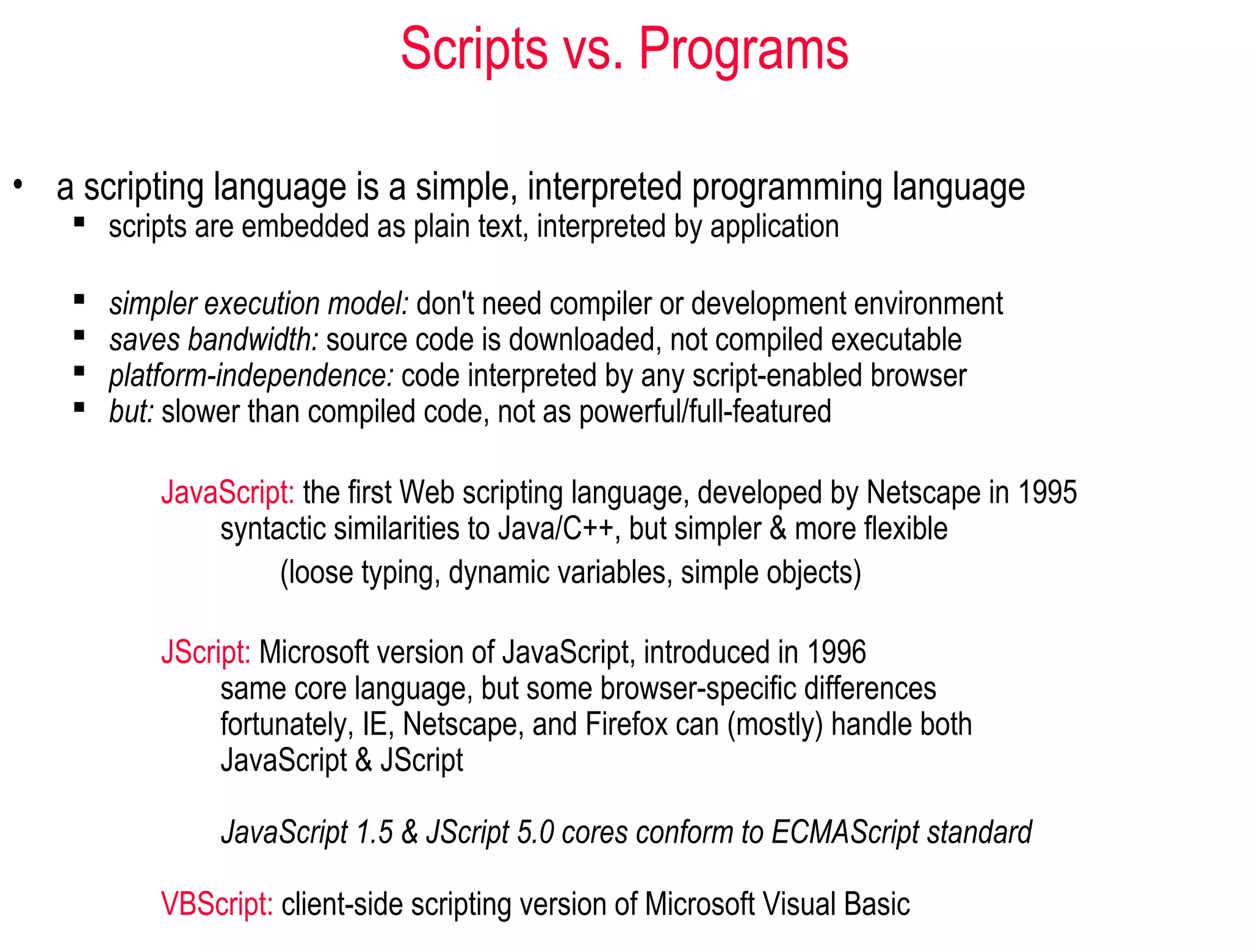 Scripts vs. Programs

• a scripting language is a simple, interpreted programming language
    scripts are embedded as plain text, interpreted by application

      simpler execution model: don't need compiler or development environment
      saves bandwidth: source code is downloaded, not compiled executable
      platform-independence: code interpreted by any script-enabled browser
      but: slower than compiled code, not as powerful/full-featured

           JavaScript: the first Web scripting language, developed by Netscape in 1995
               syntactic similarities to Java/C++, but simpler & more flexible
                    (loose typing, dynamic variables, simple objects)

           JScript: Microsoft version of JavaScript, introduced in 1996
                same core language, but some browser-specific differences
                fortunately, IE, Netscape, and Firefox can (mostly) handle both
                JavaScript & JScript

                JavaScript 1.5 & JScript 5.0 cores conform to ECMAScript standard

           VBScript: client-side scripting version of Microsoft Visual Basic
 