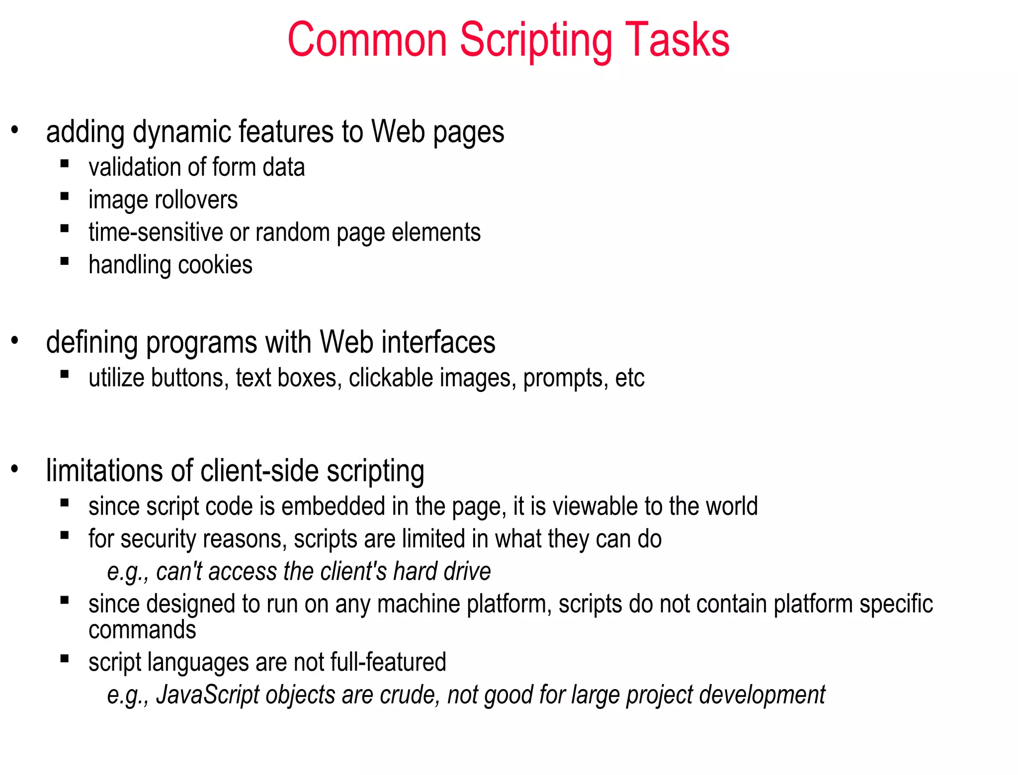 Common Scripting Tasks
• adding dynamic features to Web pages
       validation of form data
       image rollovers
       time-sensitive or random page elements
       handling cookies

• defining programs with Web interfaces
     utilize buttons, text boxes, clickable images, prompts, etc


• limitations of client-side scripting
     since script code is embedded in the page, it is viewable to the world
     for security reasons, scripts are limited in what they can do
        e.g., can't access the client's hard drive
     since designed to run on any machine platform, scripts do not contain platform specific
      commands
     script languages are not full-featured
        e.g., JavaScript objects are crude, not good for large project development
 