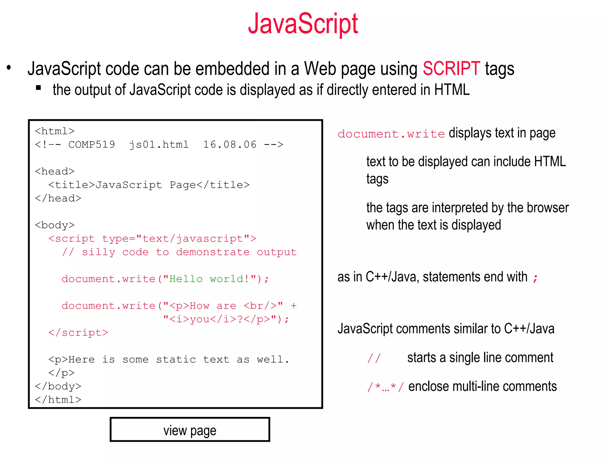 JavaScript
• JavaScript code can be embedded in a Web page using SCRIPT tags
    the output of JavaScript code is displayed as if directly entered in HTML

   <html>                                              document.write displays text in page
   <!–- COMP519    js01.html   16.08.06 -->
                                                            text to be displayed can include HTML
   <head>
     <title>JavaScript Page</title>                         tags
   </head>
                                                            the tags are interpreted by the browser
   <body>                                                   when the text is displayed
     <script type="text/javascript">
       // silly code to demonstrate output

       document.write("Hello world!");                 as in C++/Java, statements end with ;
       document.write("<p>How are <br/>" +
                      "<i>you</i>?</p>");
     </script>                                         JavaScript comments similar to C++/Java

     <p>Here is some static text as well.                   //     starts a single line comment
     </p>
   </body>                                                  /*…*/ enclose multi-line comments
   </html>

                         view page
 