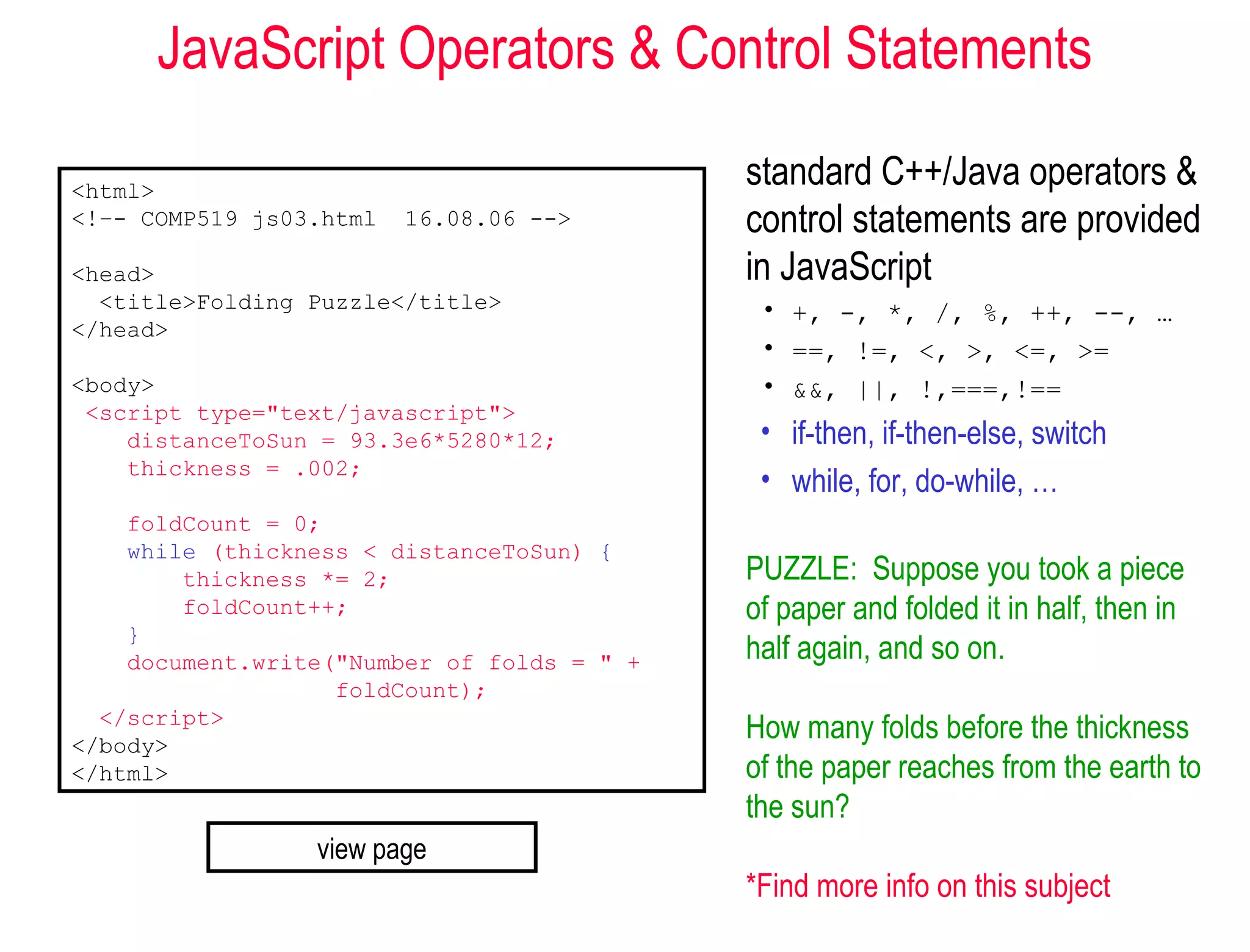 JavaScript Operators & Control Statements

<html>
                                            standard C++/Java operators &
<!–- COMP519 js03.html   16.08.06 -->       control statements are provided
<head>                                      in JavaScript
  <title>Folding Puzzle</title>              • +, -, *, /, %, ++, --, …
</head>
                                             • ==, !=, <, >, <=, >=
<body>                                       • &&, ||, !,===,!==
 <script type="text/javascript">
    distanceToSun = 93.3e6*5280*12;          • if-then, if-then-else, switch
    thickness = .002;
                                             • while, for, do-while, …
    foldCount = 0;
    while (thickness < distanceToSun) {
        thickness *= 2;                     PUZZLE: Suppose you took a piece
        foldCount++;                        of paper and folded it in half, then in
    }
    document.write("Number of folds = " +   half again, and so on.
                   foldCount);
  </script>
</body>
                                            How many folds before the thickness
</html>                                     of the paper reaches from the earth to
                                            the sun?
                 view page
                                            *Find more info on this subject
 