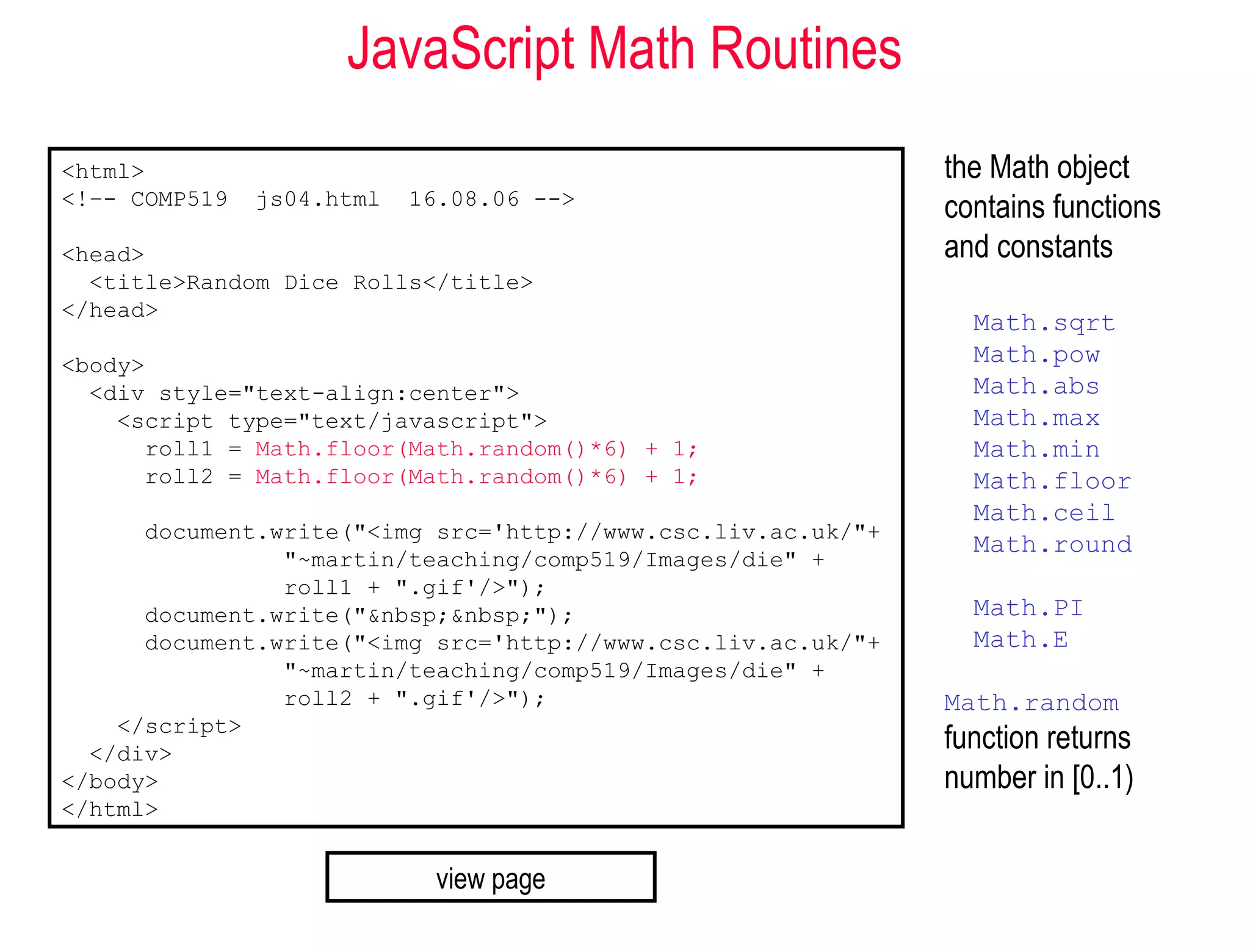 JavaScript Math Routines
<html>                                                        the Math object
<!–- COMP519   js04.html   16.08.06 -->
                                                              contains functions
<head>                                                        and constants
  <title>Random Dice Rolls</title>
</head>
                                                                Math.sqrt
<body>                                                          Math.pow
  <div style="text-align:center">                               Math.abs
    <script type="text/javascript">                             Math.max
      roll1 = Math.floor(Math.random()*6) + 1;                  Math.min
      roll2 = Math.floor(Math.random()*6) + 1;                  Math.floor
                                                                Math.ceil
      document.write("<img src='http://www.csc.liv.ac.uk/"+
                                                                Math.round
                "~martin/teaching/comp519/Images/die" +
                roll1 + ".gif'/>");
      document.write("&nbsp;&nbsp;");                           Math.PI
      document.write("<img src='http://www.csc.liv.ac.uk/"+     Math.E
                "~martin/teaching/comp519/Images/die" +
                roll2 + ".gif'/>");                           Math.random
    </script>
  </div>
                                                              function returns
</body>                                                       number in [0..1)
</html>


                            view page
 
