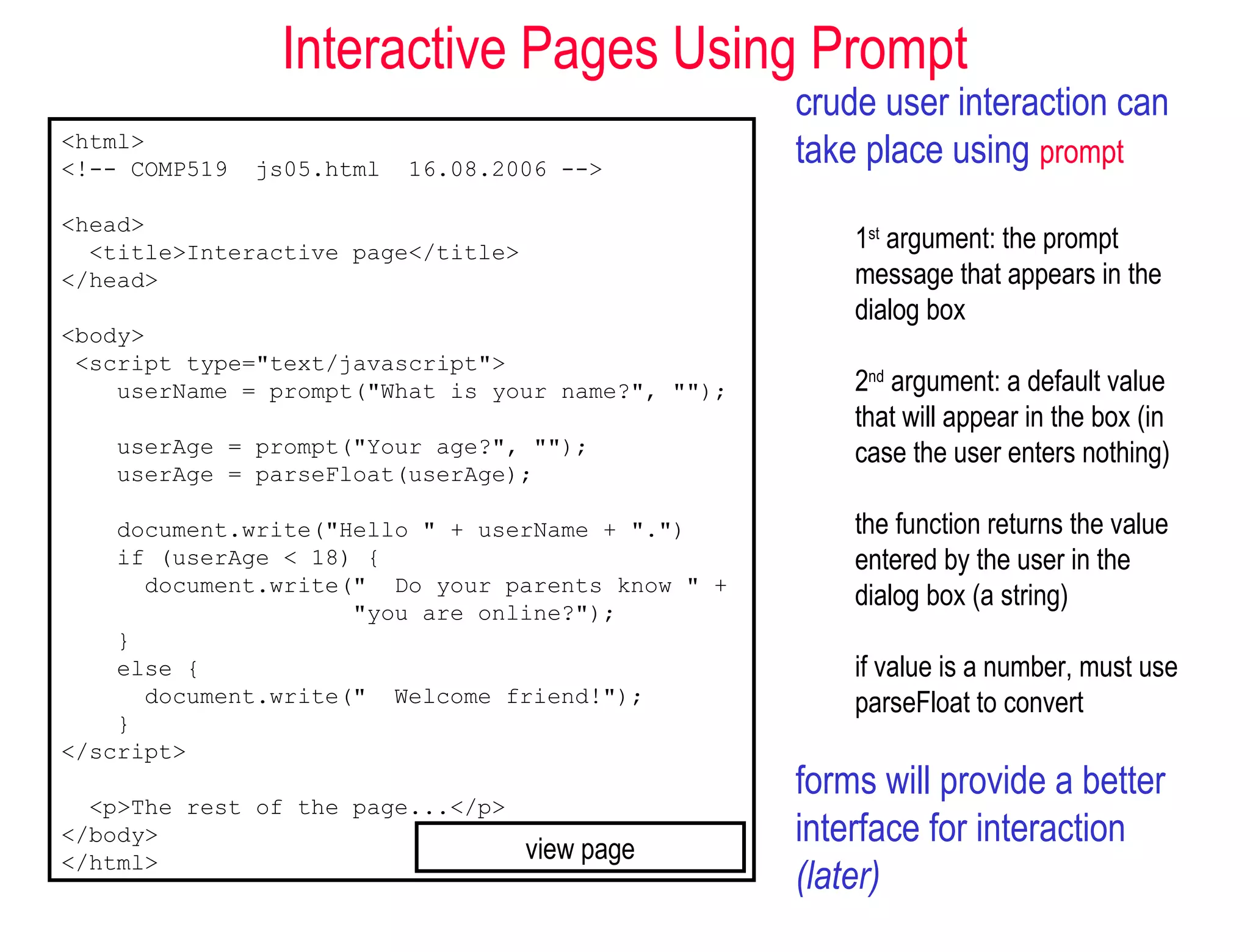 Interactive Pages Using Prompt
                                                   crude user interaction can
<html>
<!-- COMP519   js05.html   16.08.2006 -->
                                                   take place using prompt
<head>
  <title>Interactive page</title>                      1st argument: the prompt
</head>                                                message that appears in the
                                                       dialog box
<body>
 <script type="text/javascript">
    userName = prompt("What is your name?", "");       2nd argument: a default value
                                                       that will appear in the box (in
    userAge = prompt("Your age?", "");                 case the user enters nothing)
    userAge = parseFloat(userAge);

    document.write("Hello " + userName + ".")          the function returns the value
    if (userAge < 18) {                                entered by the user in the
      document.write(" Do your parents know " +
                     "you are online?");
                                                       dialog box (a string)
    }
    else {                                             if value is a number, must use
      document.write(" Welcome friend!");              parseFloat to convert
    }
</script>
                                                   forms will provide a better
  <p>The rest of the page...</p>
</body>
                                    view page
                                                   interface for interaction
</html>
                                                   (later)
 
