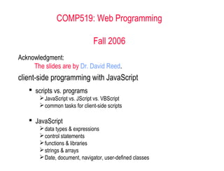 COMP519: Web Programming

                               Fall 2006
Acknowledgment:
     The slides are by Dr. David Reed.
client-side programming with JavaScript
    scripts vs. programs
        JavaScript vs. JScript vs. VBScript
        common tasks for client-side scripts

    JavaScript
        data types & expressions
        control statements
        functions & libraries
        strings & arrays
        Date, document, navigator, user-defined classes
 