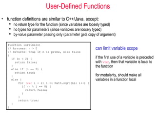 User-Defined Functions
• function definitions are similar to C++/Java, except:
     no return type for the function (since variables are loosely typed)
     no types for parameters (since variables are loosely typed)
     by-value parameter passing only (parameter gets copy of argument)

   function isPrime(n)
   // Assumes: n > 0                                        can limit variable scope
   // Returns: true if n is prime, else false
   {
     if (n < 2) {                                           if the first use of a variable is preceded
       return false;                                        with var, then that variable is local to
     }                                                      the function
     else if (n == 2) {
       return true;
     }                                                      for modularity, should make all
     else {                                                 variables in a function local
         for (var i = 2; i <= Math.sqrt(n); i++) {
           if (n % i == 0) {
             return false;
           }
         }
         return true;
     }
   }
 