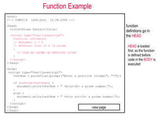 Function Example
<html>
<!–- COMP519   js06.html   16.08.2006 -->

<head>                                                               function
  <title>Prime Tester</title>
                                                                     definitions go in
  <script type="text/javascript">                                    the HEAD
    function isPrime(n)
    // Assumes: n > 0
    // Returns: true if n is prime                                    HEAD is loaded
    {
      // CODE AS SHOWN ON PREVIOUS SLIDE
                                                                      first, so the function
    }                                                                 is defined before
  </script>                                                           code in the BODY is
</head>                                                               executed
<body>
 <script type="text/javascript">
    testNum = parseFloat(prompt("Enter a positive integer", "7"));

    if (isPrime(testNum)) {
      document.write(testNum + " <b>is</b> a prime number.");
    }
    else {
      document.write(testNum + " <b>is not</b> a prime number.");
    }
  </script>
</body>                                          view page
</html>
 