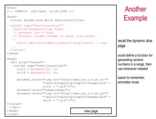 <html>
<!–- COMP519   js07.html   16.08.2006 -->                          Another
<head>
  <title> Random Dice Rolls Revisited</title>                      Example
  <script type="text/javascript">
    function RandomInt(low, high)
    // Assumes: low <= high
    // Returns: random integer in range [low..high]
    {
      return Math.floor(Math.random()*(high-low+1)) + low;
                                                               recall the dynamic dice
    }                                                          page
  </script>
</head>
                                                               could define a function for
<body>                                                         generating random
  <div align="center">
    <script type="text/javascript">                            numbers in a range, then
      roll1 = RandomInt(1, 6);                                 use whenever needed
      roll2 = RandomInt(1, 6);

      document.write("<img src='http://www.csc.liv.ac.uk/"+
                                                               easier to remember,
                     "~martin/teaching/comp519/Images/die" +   promotes reuse
                     roll1 + ".gif'/>");
      document.write("&nbsp;&nbsp;");
      document.write("<img src='http://www.csc.liv.ac.uk/"+
                     "~martin/teaching/comp519/Images/die" +
                     roll2 + ".gif'/>");
</script>
  </div>
</body>                                      view page
</html>
 