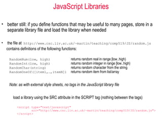 JavaScript Libraries

• better still: if you define functions that may be useful to many pages, store in a
  separate library file and load the library when needed

•    the file at http://www.csc.liv.ac.uk/~martin/teaching/comp519/JS/random.js
    contains definitions of the following functions:

     RandomNum(low, high)                      returns random real in range [low..high)
     RandomInt(low, high)                      returns random integer in range [low..high)
     RandomChar(string)                        returns random character from the string
     RandomOneOf([item1,…,itemN])              returns random item from list/array


     Note: as with external style sheets, no tags in the JavaScript library file

       load a library using the SRC attribute in the SCRIPT tag (nothing between the tags)

          <script type="text/javascript"
                  src="http://www.csc.liv.ac.uk/~martin/teaching/comp519/JS/random.js">
          </script>
 