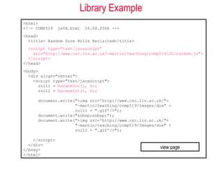 Library Example
<html>
<!–- COMP519    js08.html   16.08.2006 -->
<head>
  <title> Random Dice Rolls Revisited</title>
  <script type="text/javascript“
    src="http://www.csc.liv.ac.uk/~martin/teaching/comp519/JS/random.js">
  </script>
</head>
<body>
  <div align="center">
    <script type="text/javascript">
       roll1 = RandomInt(1, 6);
       roll2 = RandomInt(1, 6);

      document.write("<img src='http://www.csc.liv.ac.uk/"+
                     "~martin/teaching/comp519/Images/die" +
                     roll1 + ".gif'/>");
      document.write("&nbsp;&nbsp;");
      document.write("<img src='http://www.csc.liv.ac.uk/"+
                     "~martin/teaching/comp519/Images/die" +
                     roll2 + ".gif'/>");

    </script>
  </div>
</body>
                                                       view page
</html>
 