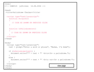 <html>
<!–- COMP519   js09.html   16.08.2006 -->

<head>
 <title>Palindrome Checker</title>

  <script type="text/javascript">
    function Strip(str)
    {
       // CODE AS SHOWN ON PREVIOUS SLIDE
    }

    function IsPalindrome(str)
    {
      // CODE AS SHOWN ON PREVIOUS SLIDE
    }
  </script>
</head>

<body>
  <script type="text/javascript">
    text = prompt("Enter a word or phrase", "Madam, I'm Adam");

    if (IsPalindrome(text)) {
      document.write("'" + text + "' <b>is</b> a palindrome.");
    }
    else {
      document.write("'" + text + "' <b>is not</b> a palindrome.");
    }
  </script>
</body>                                            view page
</html>
 