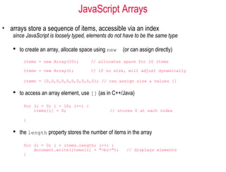 JavaScript Arrays
• arrays store a sequence of items, accessible via an index
    since JavaScript is loosely typed, elements do not have to be the same type

     to create an array, allocate space using new    (or can assign directly)
        items = new Array(10);         // allocates space for 10 items

        items = new Array();           // if no size, will adjust dynamically

        items = [0,0,0,0,0,0,0,0,0,0]; // can assign size & values []

     to access an array element, use [] (as in C++/Java)

        for (i = 0; i < 10; i++) {
            items[i] = 0;                       // stores 0 at each index

        }

     the length property stores the number of items in the array

        for (i = 0; i < items.length; i++) {
            document.write(items[i] + "<br>");         // displays elements
        }
 