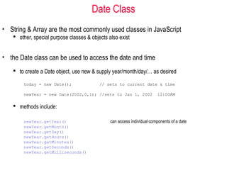 Date Class
• String & Array are the most commonly used classes in JavaScript
    other, special purpose classes & objects also exist


• the Date class can be used to access the date and time
    to create a Date object, use new & supply year/month/day/… as desired

       today = new Date();                // sets to current date & time

       newYear = new Date(2002,0,1); //sets to Jan 1, 2002              12:00AM

    methods include:

       newYear.getYear()                       can access individual components of a date
       newYear.getMonth()
       newYear.getDay()
       newYear.getHours()
       newYear.getMinutes()
       newYear.getSeconds()
       newYear.getMilliseconds()
 