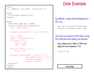 <html>
                                                       Date Example
<!–- COMP519   js11.html   16.08.2006 -->

<head>
  <title>Time page</title>
</head>
                                              by default, a date will be displayed in
<body>                                        full, e.g.,
  Time when page was loaded:
  <script type="text/javascript">               Sun Feb 03 22:55:20 GMT-0600
    now = new Date();                           (Central Standard Time) 2002

    document.write("<p>" + now + "</p>");

    time = "AM";                              can pull out portions of the date using
    hours = now.getHours();
    if (hours > 12) {
                                              the methods and display as desired
        hours -= 12;
        time = "PM"                             here, determine if "AM" or "PM" and
    }                                           adjust so hour between 1-12
    else if (hours == 0) {
        hours = 12;                             10:55:20 PM
    }
    document.write("<p>" + hours + ":" +
                   now.getMinutes() + ":" +
                   now.getSeconds() + " " +
                   time + "</p>");
  </script>
</body>
</html>
                                                          view page
 