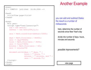 Another Example
<html>
<!–- COMP519   js12.html   16.08.2006 -->

<head>
  <title>Time page</title>
</head>
                                                  you can add and subtract Dates:
<body>                                            the result is a number of
  This year:                                      milliseconds
  <script type="text/javascript">
    now = new Date();
    newYear = new Date(2006,0,1);                   here, determine the number of
                                                    seconds since New Year's day
   secs = Math.round((now-newYear)/1000);

   days = Math.floor(secs / 86400);                 divide into number of days, hours,
   secs -= days*86400;                              minutes and seconds
   hours = Math.floor(secs / 3600);
   secs -= hours*3600;
   minutes = Math.floor(secs / 60);
   secs -= minutes*60
                                                    possible improvements?
    document.write(days + " days, " +
                   hours + " hours, " +
                   minutes + " minutes, and " +
                   secs + " seconds.");
  </script>
</body>
</html>
                                                             view page
 