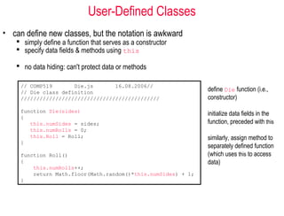 User-Defined Classes
• can define new classes, but the notation is awkward
    simply define a function that serves as a constructor
    specify data fields & methods using this

    no data hiding: can't protect data or methods

     // COMP519       Die.js       16.08.2006//
     // Die class definition                                   define Die function (i.e.,
     ////////////////////////////////////////////              constructor)
     function Die(sides)
                                                               initialize data fields in the
     {
        this.numSides = sides;                                 function, preceded with this
        this.numRolls = 0;
        this.Roll = Roll;                                      similarly, assign method to
     }
                                                               separately defined function
     function Roll()                                           (which uses this to access
     {                                                         data)
         this.numRolls++;
         return Math.floor(Math.random()*this.numSides) + 1;
     }
 