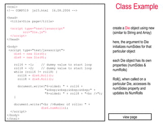 <html>
<!–- COMP519    js15.html   16.08.2006 -->
                                                            Class Example
<head>
  <title>Dice page</title>

  <script type="text/javascript"                          create a Die object using new
         src="Die.js">                                    (similar to String and Array)
  </script>
</head>
                                                          here, the argument to Die
<body>                                                    initializes numSides for that
 <script type="text/javascript">                          particular object
    die6 = new Die(6);
    die8 = new Die(8);
                                                          each Die object has its own
    roll6 = -1;    // dummy value to start loop           properties (numSides &
    roll8 = -2;    // dummy value to start loop
    while (roll6 != roll8) {
                                                          numRolls)
      roll6 = die6.Roll();
      roll8 = die8.Roll();                                Roll(), when called on a
                                                          particular Die, accesses its
        document.write("6-sided: " + roll6 +
                       "&nbsp;&nbsp;&nbsp;&nbsp;" +       numSides property and
                       "8-sided: " + roll8 + "<br />");   updates its NumRolls
    }

    document.write("<br />Number of rolls: " +
                   die6.numRolls);
  </script>
</body>
</html>                                                          view page
 