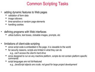 Common Scripting Tasks
• adding dynamic features to Web pages
       validation of form data
       image rollovers
       time-sensitive or random page elements
       handling cookies

• defining programs with Web interfaces
     utilize buttons, text boxes, clickable images, prompts, etc


• limitations of client-side scripting
     since script code is embedded in the page, it is viewable to the world
     for security reasons, scripts are limited in what they can do
        e.g., can't access the client's hard drive
     since designed to run on any machine platform, scripts do not contain platform specific
      commands
     script languages are not full-featured
        e.g., JavaScript objects are crude, not good for large project development
 