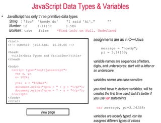 JavaScript Data Types & Variables
•   JavaScript has only three primitive data types
     String : "foo" 'howdy do'    "I said 'hi'."      ""
     Number: 12     3.14159      1.5E6
     Boolean : true  false   *Find info on Null, Undefined


    <html>                                           assignments are as in C++/Java
    <!–- COMP519    js02.html    16.08.06 -->
                                                           message = "howdy";
    <head>                                                 pi = 3.14159;
      <title>Data Types and Variables</title>
    </head>
                                                     variable names are sequences of letters,
    <body>                                           digits, and underscores: start with a letter or
      <script type="text/javascript">                an underscore
        var x, y;
        x= 1024;
                                                     variables names are case-sensitive
        y=x; x = "foobar";
        document.write("<p>x = " + y + "</p>");
        document.write("<p>x = " + x + "</p>");      you don't have to declare variables, will be
      </script>                                      created the first time used, but it’s better if
    </body>                                          you use var statements
    </html>

                                                       var message, pi=3.14159;
                         view page
                                                     variables are loosely typed, can be
                                                     assigned different types of values
 