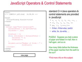 JavaScript Operators & Control Statements

<html>
                                            standard C++/Java operators &
<!–- COMP519 js03.html   16.08.06 -->       control statements are provided
<head>                                      in JavaScript
  <title>Folding Puzzle</title>              • +, -, *, /, %, ++, --, …
</head>
                                             • ==, !=, <, >, <=, >=
<body>                                       • &&, ||, !,===,!==
 <script type="text/javascript">
    distanceToSun = 93.3e6*5280*12;          • if-then, if-then-else, switch
    thickness = .002;
                                             • while, for, do-while, …
    foldCount = 0;
    while (thickness < distanceToSun) {
        thickness *= 2;                     PUZZLE: Suppose you took a piece
        foldCount++;                        of paper and folded it in half, then in
    }
    document.write("Number of folds = " +   half again, and so on.
                   foldCount);
  </script>
</body>
                                            How many folds before the thickness
</html>                                     of the paper reaches from the earth to
                                            the sun?
                 view page
                                            *Find more info on this subject
 