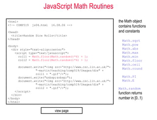 JavaScript Math Routines
<html>                                                        the Math object
<!–- COMP519   js04.html   16.08.06 -->
                                                              contains functions
<head>                                                        and constants
  <title>Random Dice Rolls</title>
</head>
                                                                Math.sqrt
<body>                                                          Math.pow
  <div style="text-align:center">                               Math.abs
    <script type="text/javascript">                             Math.max
      roll1 = Math.floor(Math.random()*6) + 1;                  Math.min
      roll2 = Math.floor(Math.random()*6) + 1;                  Math.floor
                                                                Math.ceil
      document.write("<img src='http://www.csc.liv.ac.uk/"+
                                                                Math.round
                "~martin/teaching/comp519/Images/die" +
                roll1 + ".gif'/>");
      document.write("&nbsp;&nbsp;");                           Math.PI
      document.write("<img src='http://www.csc.liv.ac.uk/"+     Math.E
                "~martin/teaching/comp519/Images/die" +
                roll2 + ".gif'/>");                           Math.random
    </script>
  </div>
                                                              function returns
</body>                                                       number in [0..1)
</html>


                            view page
 