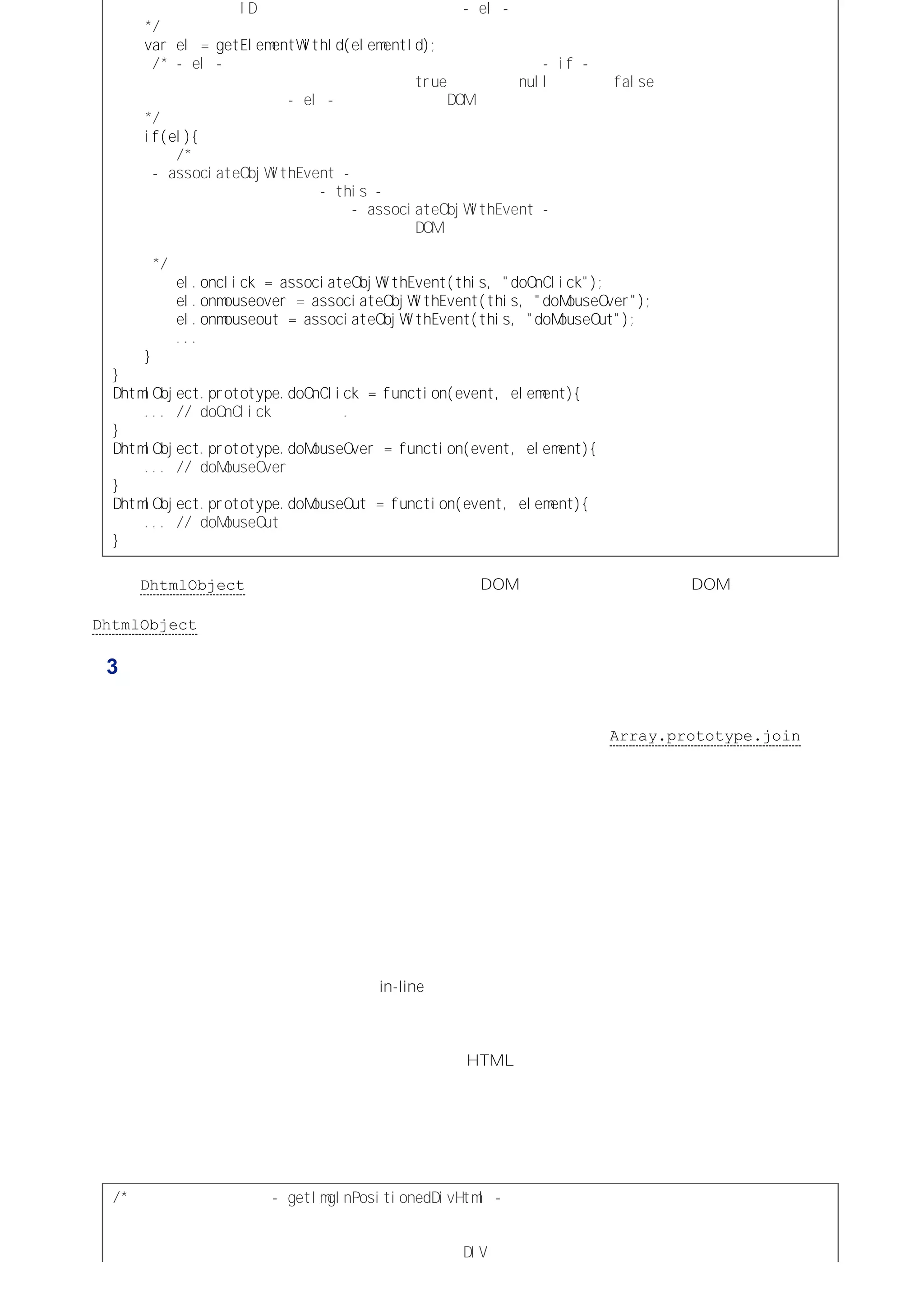必需的参数是 ＩＤ。 将返回的值赋给局部变量 －ｅｌ－。
＊／
ｖａｒｅｌ＝ｇｅｔＥｌｅｍｅｎｔＷｉｔｈＩｄ（ｅｌｅｍｅｎｔＩｄ）；
／＊－ｅｌ－值会在内部通过类型转换变为布尔值，以便 －ｉｆ－语句加以判断。
因此，如果它引用一个对象结果将返回 ｔｒｕｅ，如果是 ｎｕｌｌ则返回 ｆａｌｓｅ。
下面的代码块只有当 －ｅｌ－变量返回一个 ＤＯＭ元素时才会被执行。
＊／
ｉｆ（ｅｌ）｛
／＊为给元素的事件处理器指定一个函数，该对象调用了
－ａｓｓｏｃｉａｔｅＯｂｊＷｉｔｈＥｖｅｎｔ－函数。
同时对象将自身（通过 －ｔｈｉｓ－关键字）作为调用方法的对象，
并提供了调用的方法名称。 －ａｓｓｏｃｉａｔｅＯｂｊＷｉｔｈＥｖｅｎｔ－函数会返回
一个内部函数，该内部函数被指定为 ＤＯＭ元素的事件处理器。
在响应事件时，执行这个内部函数就会调用必要的方法。
＊／
ｅｌ．ｏｎｃｌｉｃｋ＝ａｓｓｏｃｉａｔｅＯｂｊＷｉｔｈＥｖｅｎｔ（ｔｈｉｓ，＂ｄｏＯｎＣｌｉｃｋ＂）；
ｅｌ．ｏｎｍｏｕｓｅｏｖｅｒ＝ａｓｓｏｃｉａｔｅＯｂｊＷｉｔｈＥｖｅｎｔ（ｔｈｉｓ，＂ｄｏＭｏｕｓｅＯｖｅｒ＂）；
ｅｌ．ｏｎｍｏｕｓｅｏｕｔ＝ａｓｓｏｃｉａｔｅＯｂｊＷｉｔｈＥｖｅｎｔ（ｔｈｉｓ，＂ｄｏＭｏｕｓｅＯｕｔ＂）；
．．．
｝
｝
ＤｈｔｍｌＯｂｊｅｃｔ．ｐｒｏｔｏｔｙｐｅ．ｄｏＯｎＣｌｉｃｋ＝ｆｕｎｃｔｉｏｎ（ｅｖｅｎｔ，ｅｌｅｍｅｎｔ）｛
．．．／／ｄｏＯｎＣｌｉｃｋ方法体。．
｝
ＤｈｔｍｌＯｂｊｅｃｔ．ｐｒｏｔｏｔｙｐｅ．ｄｏＭｏｕｓｅＯｖｅｒ＝ｆｕｎｃｔｉｏｎ（ｅｖｅｎｔ，ｅｌｅｍｅｎｔ）｛
．．．／／ｄｏＭｏｕｓｅＯｖｅｒ方法体。
｝
ＤｈｔｍｌＯｂｊｅｃｔ．ｐｒｏｔｏｔｙｐｅ．ｄｏＭｏｕｓｅＯｕｔ＝ｆｕｎｃｔｉｏｎ（ｅｖｅｎｔ，ｅｌｅｍｅｎｔ）｛
．．．／／ｄｏＭｏｕｓｅＯｕｔ方法体。
｝
这样，DhtmlObject 的任何实例都会将自身与相应的 DOM 元素关联起来，而这些 DOM 元素不必知道其他代
码如何操纵它们（即当触发相应事件时，会执行什么代码。译者注），也不必理会全局命名空间的影响以及与
DhtmlObject 的其他实例间存在冲突的危险。
例 3：包装相关的功能
闭包可以用于创建额外的作用域，通过该作用域可以将相关的和具有依赖性的代码组织起来，以便将意外交互的
风险降到最低。假设有一个用于构建字符串的函数，为了避免重复性的连接操作（和创建众多的中间字符串），
我们的愿望是使用一个数组按顺序来存储字符串的各个部分，然后再使用 Array.prototype.join 方法（以
空字符串作为其参数）输出结果。这个数组将作为输出的缓冲器，但是将数组作为函数的局部变量又会导致在每
次调用函数时都重新创建一个新数组，这在每次调用函数时只重新指定数组中的可变内容的情况下并不是必要
的。
一种解决方案是将这个数组声明为全局变量，这样就可以重用这个数组，而不必每次都建立新数组。但这个方案
的结果是，除了引用函数的全局变量会使用这个缓冲数组外，还会多出一个全局属性引用数组自身。如此不仅使
代码变得不容易管理，而且，如果要在其他地方使用这个数组时，开发者必须要再次定义函数和数组。这样一
来，也使得代码不容易与其他代码整合，因为此时不仅要保证所使用的函数名在全局命名空间中是唯一的，而且
还要保证函数所依赖的数组在全局命名空间中也必须是唯一的。
而通过闭包可以使作为缓冲器的数组与依赖它的函数关联起来（优雅地打包），同时也能够维持在全局命名空间
外指定的缓冲数组的属性名，免除了名称冲突和意外交互的危险。
其中的关键技巧在于通过执行一个单行（in-line）函数表达式创建一个额外的执行环境，而将该函数表达式返回
的内部函数作为在外部代码中使用的函数。此时，缓冲数组被定义为函数表达式的一个局部变量。这个函数表达
式只需执行一次，而数组也只需创建一次，就可以供依赖它的函数重复使用。
下面的代码定义了一个函数，这个函数用于返回一个 HTML 字符串，其中大部分内容都是常量，但这些常量字
符序列中需要穿插一些可变的信息，而可变的信息由调用函数时传递的参数提供。
通过执行单行函数表达式返回一个内部函数，并将返回的函数赋给一个全局变量，因此这个函数也可以称为全局
函数。而缓冲数组被定义为外部函数表达式的一个局部变量。它不会暴露在全局命名空间中，而且无论什么时候
调用依赖它的函数都不需要重新创建这个数组。
／＊声明一个全局变量 －ｇｅｔＩｍｇＩｎＰｏｓｉｔｉｏｎｅｄＤｉｖＨｔｍｌ－
并将一次调用一个外部函数表达式返回的内部函数赋给它。
这个内部函数会返回一个用于表示绝对定位的 ＤＩＶ元素
 