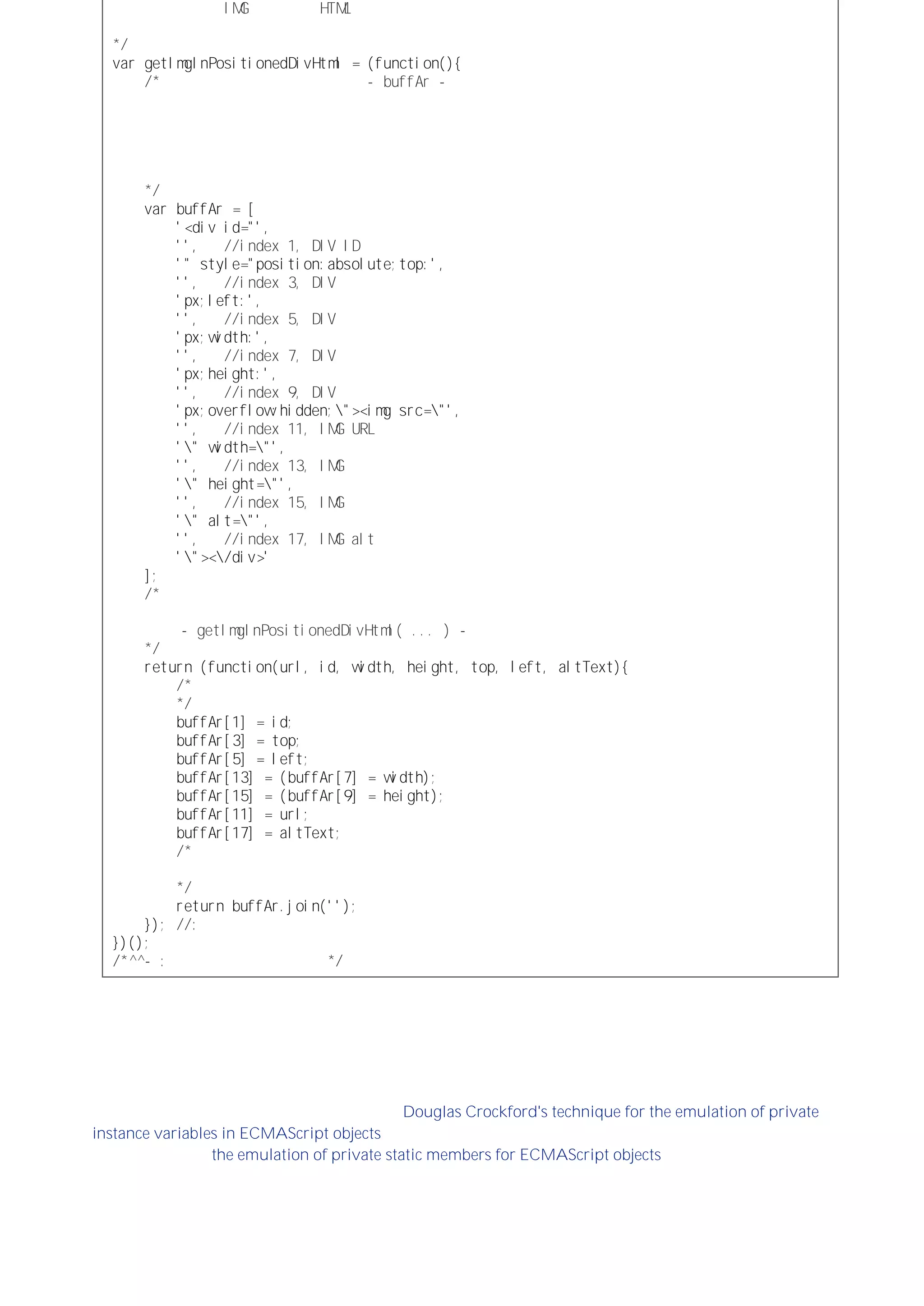 包围着一个 ＩＭＧ元素 的 ＨＴＭＬ字符串，这样一来，
所有可变的属性值都由调用该函数时的参数提供：
＊／
ｖａｒｇｅｔＩｍｇＩｎＰｏｓｉｔｉｏｎｅｄＤｉｖＨｔｍｌ＝（ｆｕｎｃｔｉｏｎ（）｛
／＊外部函数表达式的局部变量 －ｂｕｆｆＡｒ－保存着缓冲数组。
这个数组只会被创建一次，生成的数组实例对内部函数而言永远是可用的
因此，可供每次调用这个内部函数时使用。
其中的空字符串用作数据占位符，相应的数据
将由内部函数插入到这个数组中：
＊／
ｖａｒｂｕｆｆＡｒ＝［
＇＜ｄｉｖｉｄ＝＂＇，
＇＇， ／／ｉｎｄｅｘ１，ＤＩＶＩＤ属性
＇＂ｓｔｙｌｅ＝＂ｐｏｓｉｔｉｏｎ：ａｂｓｏｌｕｔｅ；ｔｏｐ：＇，
＇＇， ／／ｉｎｄｅｘ３，ＤＩＶ顶部位置
＇ｐｘ；ｌｅｆｔ：＇，
＇＇， ／／ｉｎｄｅｘ５，ＤＩＶ左端位置
＇ｐｘ；ｗｉｄｔｈ：＇，
＇＇， ／／ｉｎｄｅｘ７，ＤＩＶ宽度
＇ｐｘ；ｈｅｉｇｈｔ：＇，
＇＇， ／／ｉｎｄｅｘ９，ＤＩＶ高度
＇ｐｘ；ｏｖｅｒｆｌｏｗ：ｈｉｄｄｅｎ；＼＂＞＜ｉｍｇｓｒｃ＝＼＂＇，
＇＇， ／／ｉｎｄｅｘ１１，ＩＭＧＵＲＬ
＇＼＂ｗｉｄｔｈ＝＼＂＇，
＇＇， ／／ｉｎｄｅｘ１３，ＩＭＧ宽度
＇＼＂ｈｅｉｇｈｔ＝＼＂＇，
＇＇， ／／ｉｎｄｅｘ１５，ＩＭＧ调蓄
＇＼＂ａｌｔ＝＼＂＇，
＇＇， ／／ｉｎｄｅｘ１７，ＩＭＧａｌｔ文本内容
＇＼＂＞＜＼／ｄｉｖ＞＇
］；
／＊返回作为对函数表达式求值后结果的内部函数对象。
这个内部函数就是每次调用执行的函数
－ｇｅｔＩｍｇＩｎＰｏｓｉｔｉｏｎｅｄＤｉｖＨｔｍｌ（．．．）－
＊／
ｒｅｔｕｒｎ（ｆｕｎｃｔｉｏｎ（ｕｒｌ，ｉｄ，ｗｉｄｔｈ，ｈｅｉｇｈｔ，ｔｏｐ，ｌｅｆｔ，ａｌｔＴｅｘｔ）｛
／＊将不同的参数插入到缓冲数组相应的位置：
＊／
ｂｕｆｆＡｒ［１］＝ｉｄ；
ｂｕｆｆＡｒ［３］＝ｔｏｐ；
ｂｕｆｆＡｒ［５］＝ｌｅｆｔ；
ｂｕｆｆＡｒ［１３］＝（ｂｕｆｆＡｒ［７］＝ｗｉｄｔｈ）；
ｂｕｆｆＡｒ［１５］＝（ｂｕｆｆＡｒ［９］＝ｈｅｉｇｈｔ）；
ｂｕｆｆＡｒ［１１］＝ｕｒｌ；
ｂｕｆｆＡｒ［１７］＝ａｌｔＴｅｘｔ；
／＊返回通过使用空字符串（相当于将数组元素连接起来）
连接数组每个元素后形成的字符串：
＊／
ｒｅｔｕｒｎｂｕｆｆＡｒ．ｊｏｉｎ（＇＇）；
｝）；／／：内部函数表达式结束。
｝）（）；
／＊＾＾－：单行外部函数表达式。＊／
如果一个函数依赖于另一（或多）个其他函数，而其他函数又没有必要被其他代码直接调用，那么可以运用相同
的技术来包装这些函数，而通过一个公开暴露的函数来调用它们。这样，就将一个复杂的多函数处理过程封装成
了一个具有移植性的代码单元。
其他例子
有关闭包的一个可能是最广为人知的应用是 Douglas Crockford's technique for the emulation of private
instance variables in ECMAScript objects。这种应用方式可以扩展到各种嵌套包含的可访问性（或可见性）的作
用域结构，包括 the emulation of private static members for ECMAScript objects。
闭包可能的用途是无限的，可能理解其工作原理才是把握如何使用它的最好指南。
 