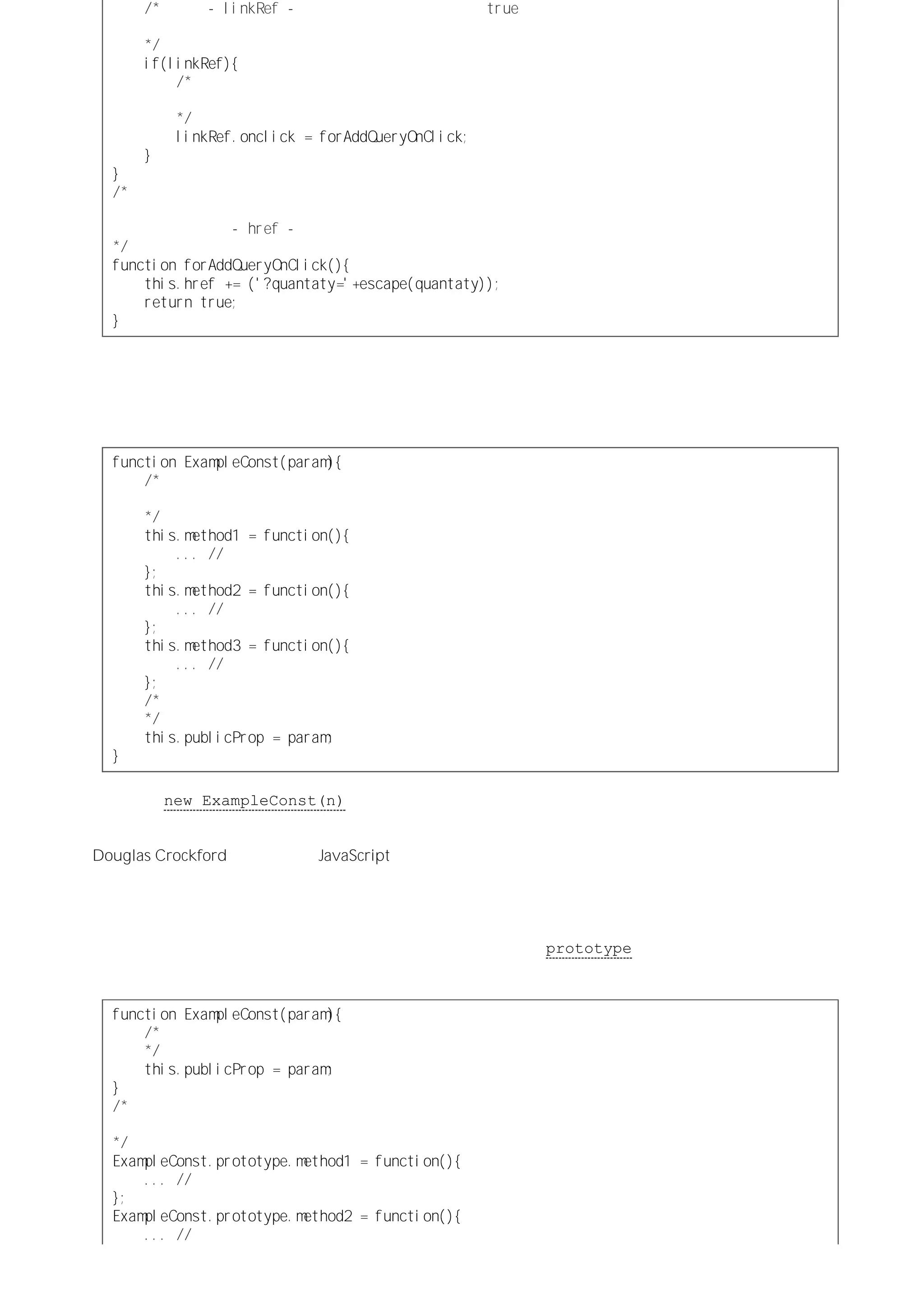／＊如果 －ｌｉｎｋＲｅｆ－参数能够通过类型转换为 ｔｒｕｅ
（说明它引用了一个对象）：
＊／
ｉｆ（ｌｉｎｋＲｅｆ）｛
／＊将一个对全局函数的引用指定给这个链接
的事件处理属性，使函数成为链接元素的事件处理器：
＊／
ｌｉｎｋＲｅｆ．ｏｎｃｌｉｃｋ＝ｆｏｒＡｄｄＱｕｅｒｙＯｎＣｌｉｃｋ；
｝
｝
／＊声明一个全局函数，作为链接元素的事件处理器，
这个函数将一个全局变量的值作为要添加事件处理器的
链接元素的 －ｈｒｅｆ－值的一部分：
＊／
ｆｕｎｃｔｉｏｎｆｏｒＡｄｄＱｕｅｒｙＯｎＣｌｉｃｋ（）｛
ｔｈｉｓ．ｈｒｅｆ＋＝（＇？ｑｕａｎｔａｔｙ＝＇＋ｅｓｃａｐｅ（ｑｕａｎｔａｔｙ））；
ｒｅｔｕｒｎｔｒｕｅ；
｝
在上面例子的第一个版本中，内部函数并没有作为闭包发挥应有的作用。在那种情况下，反而是不使用闭包更有
效率，因为不用重复创建许多本质上相同的函数对象。
类似地考量同样适用于对象的构造函数。与下面代码中的构造函数框架类似的代码并不罕见：
ｆｕｎｃｔｉｏｎＥｘａｍｐｌｅＣｏｎｓｔ（ｐａｒａｍ）｛
／＊通过对函数表达式求值创建对象的方法，
并将求值所得的函数对象的引用赋给要创建对象的属性：
＊／
ｔｈｉｓ．ｍｅｔｈｏｄ１＝ｆｕｎｃｔｉｏｎ（）｛
．．．／／方法体。
｝；
ｔｈｉｓ．ｍｅｔｈｏｄ２＝ｆｕｎｃｔｉｏｎ（）｛
．．．／／方法体。
｝；
ｔｈｉｓ．ｍｅｔｈｏｄ３＝ｆｕｎｃｔｉｏｎ（）｛
．．．／／方法体。
｝；
／＊把构造函数的参数赋给对象的一个属性：
＊／
ｔｈｉｓ．ｐｕｂｌｉｃＰｒｏｐ＝ｐａｒａｍ；
｝
每当通过 new ExampleConst(n) 使用这个构造函数创建一个对象时，都会创建一组新的、作为对象方法的函
数对象。因此，创建的对象实例越多，相应的函数对象也就越多。
Douglas Crockford 提出的模仿 JavaScript 对象私有成员的技术，就利用了将对内部函数的引用指定给在构造函
数中构造对象的公共属性而形成的闭包。如果对象的方法没有利用在构造函数中形成的闭包，那么在实例化每个
对象时创建的多个函数对象，会使实例化过程变慢，而且将有更多的资源被占用，以满足创建更多函数对象的需
要。
这那种情况下，只创建一次函数对象，并把它们指定给构造函数 prototype 的相应属性显然更有效率。这样一
来，它们就能被构造函数创建的所有对象共享了：
ｆｕｎｃｔｉｏｎＥｘａｍｐｌｅＣｏｎｓｔ（ｐａｒａｍ）｛
／＊将构造函数的参数赋给对象的一个属性：
＊／
ｔｈｉｓ．ｐｕｂｌｉｃＰｒｏｐ＝ｐａｒａｍ；
｝
／＊通过对函数表达式求值，并将结果函数对象的引用
指定给构造函数原型的相应属性来创建对象的方法：
＊／
ＥｘａｍｐｌｅＣｏｎｓｔ．ｐｒｏｔｏｔｙｐｅ．ｍｅｔｈｏｄ１＝ｆｕｎｃｔｉｏｎ（）｛
．．．／／方法体。
｝；
ＥｘａｍｐｌｅＣｏｎｓｔ．ｐｒｏｔｏｔｙｐｅ．ｍｅｔｈｏｄ２＝ｆｕｎｃｔｉｏｎ（）｛
．．．／／方法体。
 