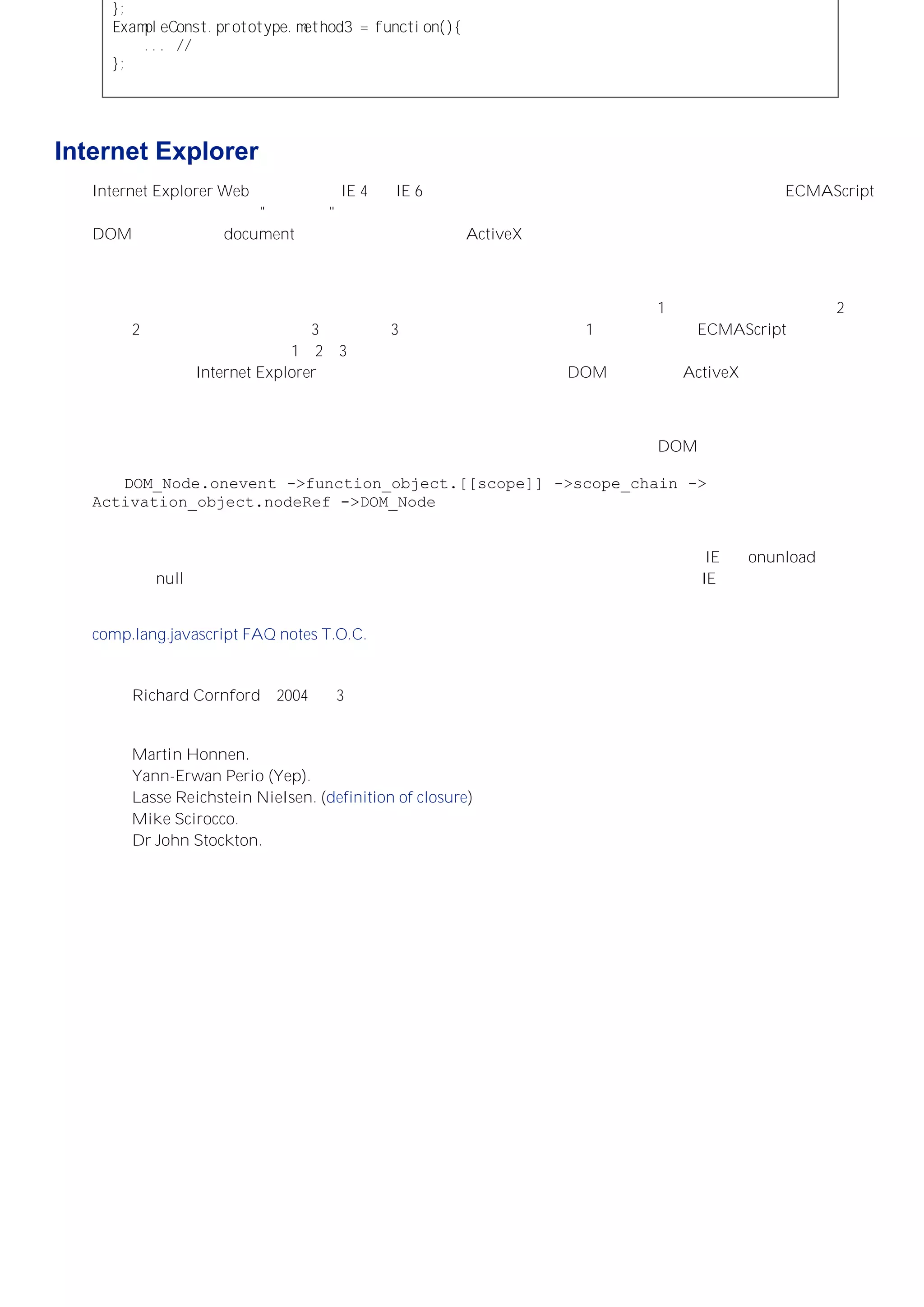 ｝；
ＥｘａｍｐｌｅＣｏｎｓｔ．ｐｒｏｔｏｔｙｐｅ．ｍｅｔｈｏｄ３＝ｆｕｎｃｔｉｏｎ（）｛
．．．／／方法体。
｝；
Internet Explorer 的内存泄漏问题
Internet Explorer Web 浏览器（在 IE 4 到 IE 6 中核实）的垃圾收集系统中存在一个问题，即如果 ECMAScript
和某些宿主对象构成了 "循环引用"，那么这些对象将不会被当作垃圾收集。此时所谓的宿主对象指的是任何
DOM 节点（包括 document 对象及其后代元素）和 ActiveX 对象。如果在一个循环引用中包含了一或多个这样
的对象，那么这些对象直到浏览器关闭都不会被释放，而它们所占用的内存同样在浏览器关闭之前都不会交回系
统重用。
当两个或多个对象以首尾相连的方式相互引用时，就构成了循环引用。比如对象 1 的一个属性引用了对象 2 ，
对象 2 的一个属性引用了对象 3，而对象 3 的一个属性又引用了对象 1。对于纯粹的 ECMAScript 对象而言，
只要没有其他对象引用对象 1、2、3，也就是说它们只是相互之间的引用，那么仍然会被垃圾收集系统识别并处
理。但是，在 Internet Explorer 中，如果循环引用中的任何对象是 DOM 节点或者 ActiveX 对象，垃圾收集系
统则不会发现它们之间的循环关系与系统中的其他对象是隔离的并释放它们。最终它们将被保留在内存中，直到
浏览器关闭。
闭包非常容易构成循环引用。如果一个构成闭包的函数对象被指定给，比如一个 DOM 节点的事件处理器，而对
该节点的引用又被指定给函数对象作用域中的一个活动（或可变）对象，那么就存在一个循环引
用。DOM_Node.onevent ->function_object.[[scope]] ->scope_chain ->
Activation_object.nodeRef ->DOM_Node。形成这样一个循环引用是轻而易举的，而且稍微浏览一下包
含类似循环引用代码的网站（通常会出现在网站的每个页面中），就会消耗大量（甚至全部）系统内存。
多加注意可以避免形成循环引用，而在无法避免时，也可以使用补偿的方法，比如使用 IE 的 onunload 事件来
来清空（null）事件处理函数的引用。时刻意识到这个问题并理解闭包的工作机制是在 IE 中避免此类问题的关
键。
comp.lang.javascript FAQ notes T.O.C.
撰稿 Richard Cornford，2004 年 3 月
修改建议来自：
Martin Honnen.
Yann-Erwan Perio (Yep).
Lasse Reichstein Nielsen. (definition of closure)
Mike Scirocco.
Dr John Stockton.
 