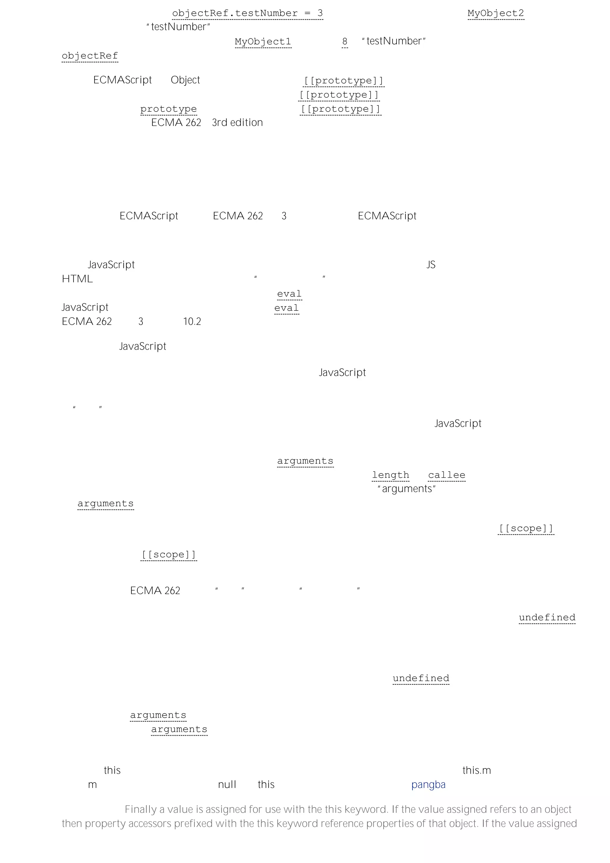 这意味着，如果执行像 objectRef.testNumber = 3 这样一条赋值语句，那么这个 MyObject2 的实例自身
也会创建一个名为“testNumber”的属性，而之后任何读取该命名属性的尝试都将获得相同的新值。这时候，属性
访问器不会再进一步搜索原型链，但 MyObject1 实例值为 8 的“testNumber”属性并没有被修改。给
objectRef 对象的赋值只是遮挡了其原型链中相应的属性。
注意：ECMAScript 为 Object 类型定义了一个内部 [[prototype]] 属性。这个属性不能通过脚本直接访问，
但在属性访问器解析过程中，则需要用到这个内部 [[prototype]] 属性所引用的对象链－－即原型链。可以
通过一个公共的 prototype 属性，来对与内部的 [[prototype]] 属性对应的原型对象进行赋值或定义。这
两者之间的关系在 ECMA 262（3rd edition）中有详细描述，但超出了本文要讨论的范畴。
标识符解析、执行环境和作用域链
执行环境
执行环境是 ECMAScript 规范（ECMA 262 第 3 版）用于定义 ECMAScript 实现必要行为的一个抽象的概念。
对如何实现执行环境，规范没有作规定。但由于执行环境中包含引用规范所定义结构的相关属性，因此执行环境
中应该保有（甚至实现）带有属性的对象－－即使属性不是公共属性。
所有 JavaScript 代码都是在一个执行环境中被执行的。全局代码（作为内置的 JS 文件执行的代码，或者
HTML 页面加载的代码）是在我将称之为“全局执行环境”的执行环境中执行的，而对函数的每次调用（有可能是
作为构造函数）同样有关联的执行环境。通过 eval 函数执行的代码也有截然不同的执行环境，但因为
JavaScript 程序员在正常情况下一般不会使用 eval，所以这里不作讨论。有关执行环境的详细说明请参阅
ECMA 262（第 3 版）第 10.2 节。
当调用一个 JavaScript 函数时，该函数就会进入相应的执行环境。如果又调用了另外一个函数（或者递归地调用
同一个函数），则又会创建一个新的执行环境，并且在函数调用期间执行过程都处于该环境中。当调用的函数返
回后，执行过程会返回原始执行环境。因而，运行中的 JavaScript 代码就构成了一个执行环境栈。
在创建执行环境的过程中，会按照定义的先后顺序完成一系列操作。首先，在一个函数的执行环境中，会创建一
个“活动”对象。活动对象是规范中规定的另外一种机制。之所以称之为对象，是因为它拥有可访问的命名属性，
但是它又不像正常对象那样具有原型（至少没有预定义的原型），而且不能通过 JavaScript 代码直接引用活动对
象。
为函数调用创建执行环境的下一步是创建一个 arguments 对象，这是一个类似数组的对象，它以整数索引的数
组成员一一对应地保存着调用函数时所传递的参数。这个对象也有 length 和 callee 属性（这两个属性与我
们讨论的内容无关，详见规范）。然后，会为活动对象创建一个名为“arguments”的属性，该属性引用前面创建
的 arguments 对象。
接着，为执行环境分配作用域。作用域由对象列表（链）组成。每个函数对象都有一个内部的 [[scope]] 属性
（该属性我们稍后会详细介绍），这个属性也由对象列表（链）组成。指定给一个函数调用执行环境的作用域，
由该函数对象的 [[scope]] 属性所引用的对象列表（链）组成，同时，活动对象被添加到该对象列表的顶部
（链的前端）。
之后会发生由 ECMA 262 中所谓“可变”对象完成的“变量实例化”的过程。只不过此时使用活动对象作为可变对
象（这里很重要，请注意：它们是同一个对象）。此时会将函数的形式参数创建为可变对象命名属性，如果调用
函数时传递的参数与形式参数一致，则将相应参数的值赋给这些命名属性（否则，会给命名属性赋 undefined
值）。对于定义的内部函数，会以其声明时所用名称为可变对象创建同名属性，而相应的内部函数则被创建为函
数对象并指定给该属性。变量实例化的最后一步是将在函数内部声明的所有局部变量创建为可变对象的命名属
性。
根据声明的局部变量创建的可变对象的属性在变量实例化过程会被赋予 undefined 值。在执行函数体内的代
码、并计算相应的赋值表达式之前不会对局部变量执行真正的实例化。
事实上，拥有 arguments 属性的活动对象和拥有与函数局部变量对应的命名属性的可变对象是同一个对象。因
此，可以将标识符 arguments 作为函数的局部变量来看待。
回到顶部
最后，在this可以被使用之前，还必须先对其赋值。如果赋的值是一个对象的引用，则 this.m 访问的便是该对象
上的 m。如果（内部）赋的值是 null，则this就指向全局对象。 （此段由 pangba 刘未鹏 翻译）
（原文备考：Finally a value is assigned for use with the this keyword. If the value assigned refers to an object
then property accessors prefixed with the this keyword reference properties of that object. If the value assigned
 
