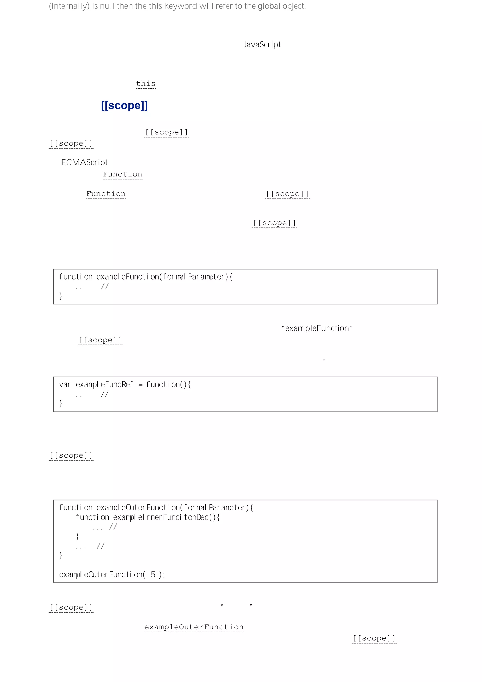 (internally) is null then the this keyword will refer to the global object. ）
创建全局执行环境的过程会稍有不同，因为它没有参数，所以不需要通过定义的活动对象来引用这些参数。但全
局执行环境也需要一个作用域，而它的作用域链实际上只由一个对象－－全局对象－－组成。全局执行环境也会
有变量实例化的过程，它的内部函数就是涉及大部分 JavaScript 代码的、常规的顶级函数声明。而且，在变量实
例化过程中全局对象就是可变对象，这就是为什么全局性声明的函数是全局对象属性的原因。全局性声明的变量
同样如此。
全局执行环境也会使用 this 对象来引用全局对象。
作用域链与 [[scope]]
调用函数时创建的执行环境会包含一个作用域链，这个作用域链是通过将该执行环境的活动（可变）对象添加到
保存于所调用函数对象的 [[scope]] 属性中的作用域链前端而构成的。所以，理解函数对象内部的
[[scope]] 属性的定义过程至关重要。
在 ECMAScript 中，函数也是对象。函数对象在变量实例化过程中会根据函数声明来创建，或者是在计算函数
表达式或调用 Function 构造函数时创建。
通过调用 Function 构造函数创建的函数对象，其内部的 [[scope]] 属性引用的作用域链中始终只包含全局
对象。
通过函数声明或函数表达式创建的函数对象，其内部的 [[scope]] 属性引用的则是创建它们的执行环境的作用
域链。
在最简单的情况下，比如声明如下全局函数：-
ｆｕｎｃｔｉｏｎｅｘａｍｐｌｅＦｕｎｃｔｉｏｎ（ｆｏｒｍａｌＰａｒａｍｅｔｅｒ）｛
．．． ／／函数体内的代码
｝
当为创建全局执行环境而进行变量实例化时，会根据上面的函数声明创建相应的函数对象。因为全局执行环境的
作用域链中只包含全局对象，所以它就给自己创建的、并以名为“exampleFunction”的属性引用的这个函数对象
的内部 [[scope]] 属性，赋予了只包含全局对象的作用域链。
当在全局环境中计算函数表达式时，也会发生类似的指定作用域链的过程：-
ｖａｒｅｘａｍｐｌｅＦｕｎｃＲｅｆ＝ｆｕｎｃｔｉｏｎ（）｛
．．． ／／函数体代码
｝
在这种情况下，不同的是在全局执行环境的变量实例化过程中，会先为全局对象创建一个命名属性。而在计算赋
值语句之前，暂时不会创建函数对象，也不会将该函数对象的引用指定给全局对象的命名属性。但是，最终还是
会在全局执行环境中创建这个函数对象（当计算函数表达式时。译者注），而为这个创建的函数对象的
[[scope]] 属性指定的作用域链中仍然只包含全局对象。
内部的函数声明或表达式会导致在包含它们的外部函数的执行环境中创建相应的函数对象，因此这些函数对象的
作用域链会稍微复杂一些。在下面的代码中，先定义了一个带有内部函数声明的外部函数，然后调用外部函数：
ｆｕｎｃｔｉｏｎｅｘａｍｐｌｅＯｕｔｅｒＦｕｎｃｔｉｏｎ（ｆｏｒｍａｌＰａｒａｍｅｔｅｒ）｛
ｆｕｎｃｔｉｏｎｅｘａｍｐｌｅＩｎｎｅｒＦｕｎｃｉｔｏｎＤｅｃ（）｛
．．．／／内部函数体代码
｝
．．． ／／其余的外部函数体代码
｝
ｅｘａｍｐｌｅＯｕｔｅｒＦｕｎｃｔｉｏｎ（５）；
与外部函数声明对应的函数对象会在全局执行环境的变量实例化过程中被创建。因此，外部函数对象的
[[scope]] 属性中会包含一个只有全局对象的“单项目”作用域链。
当在全局执行环境中调用 exampleOuterFunction 函数时，会为该函数调用创建一个新的执行环境和一个活
动（可变）对象。这个新执行环境的作用域就由新的活动对象后跟外部函数对象的 [[scope]] 属性所引用的作
用域链（只有全局对象）构成。在新执行环境的变量实例化过程中，会创建一个与内部函数声明对应的函数对
 