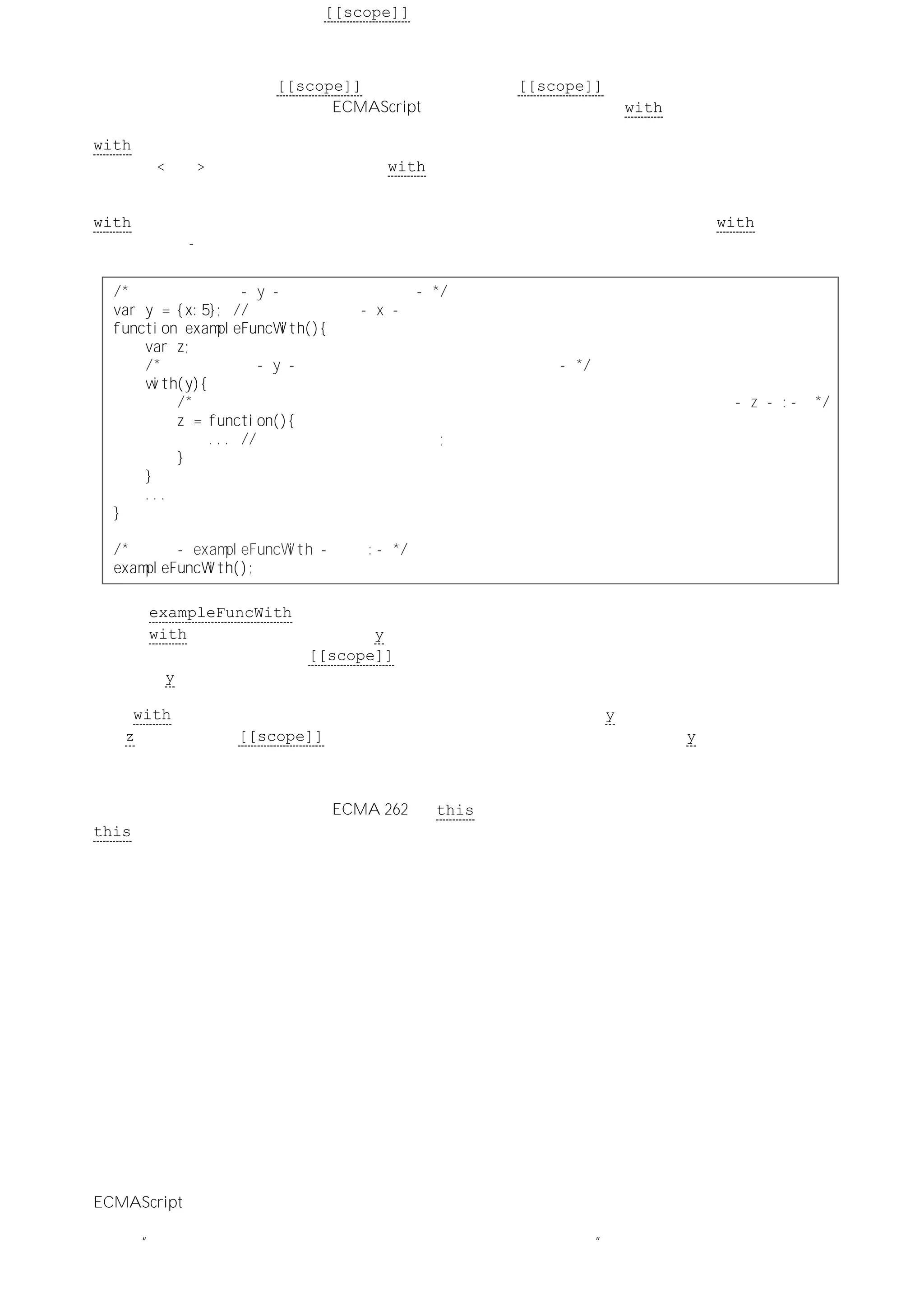 象，而同时会给这个函数对象的 [[scope]] 属性指定创建该函数对象的执行环境（即新执行环境。译者注）的
作用域值－－即一个包含活动对象后跟全局对象的作用域链。
到目前为止，所有过程都是自动、或者由源代码的结构所控制的。但我们发现，执行环境的作用域链定义了执行
环境所创建的函数对象的 [[scope]] 属性，而函数对象的 [[scope]] 属性则定义了它的执行环境的作用域
（包括相应的活动对象）。不过，ECMAScript 也提供了用于修改作用域链 with 语句。
with 语句会计算一个表达式，如果该表达式是一个对象，那么就将这个对象添加到当前执行环境的作用域链中
（在活动<可变>对象之前）。然后，执行 with 语句（它自身也可能是一个语句块）中的其他语句。之后，又恢
复到调用它之前的执行环境的作用域链中。
with 语句不会影响在变量实例化过程中根据函数声明创建函数对象。但是，可以在一个 with 语句内部对函数
表达式求值：-
／＊创建全局变量 －ｙ－它引用一个对象：－＊／
ｖａｒｙ＝｛ｘ：５｝；／／带有一个属性 －ｘ－的对象直接量
ｆｕｎｃｔｉｏｎｅｘａｍｐｌｅＦｕｎｃＷｉｔｈ（）｛
ｖａｒｚ；
／＊将全局对象 －ｙ－引用的对象添加到作用域链的前端：－＊／
ｗｉｔｈ（ｙ）｛
／＊对函数表达式求值，以创建函数对象并将该函数对象的引用指定给局部变量 －ｚ－：－ ＊／
ｚ＝ｆｕｎｃｔｉｏｎ（）｛
．．．／／内部函数表达式中的代码；
｝
｝
．．．
｝
／＊执行 －ｅｘａｍｐｌｅＦｕｎｃＷｉｔｈ－函数：－＊／
ｅｘａｍｐｌｅＦｕｎｃＷｉｔｈ（）；
在调用 exampleFuncWith 函数所创建的执行环境中包含一个由其活动对象后跟全局对象构成的作用域链。而
在执行 with 语句时，又会把全局变量 y 引用的对象添加到这个作用域链的前端。在对其中的函数表达式求值
的过程中，所创建函数对象的 [[scope]] 属性与创建它的执行环境的作用域保持一致－－即，该属性会引用一
个由对象 y 后跟调用外部函数时所创建执行环境的活动对象，后跟全局对象的作用域链。
当与 with 语句相关的语句块执行结束时，执行环境的作用域得以恢复（y 会被移除），但是已经创建的函数对
象（z。译者注）的 [[scope]] 属性所引用的作用域链中位于最前面的仍然是对象 y。
标识符解析
标识符是沿作用域链逆向解析的。ECMA 262 将 this 归类为关键字而不是标识符，是不合理的。因为解析
this 值时始终要根据使用它的执行环境来判断，而与作用域链无关。
标识符解析从作用域链中的第一个对象开始。检查该对象中是否包含与标识符对应的属性名。因为作用域链是一
条对象链，所以这个检查过程也会包含相应对象的原型链（如果有）。如果没有在作用域链的第一个对象中发现
相应的值，解析过程会继续搜索下一个对象。这样依次类推直至找到作用域链中包含以标识符为属性名的对象为
止，也有可能在作用域链的所有对象中都没有发现该标识符。
当基于对象使用属性访问器时，也会发生与上面相同的标识符解析过程。当属性访问器中有相应的属性可以替换
某个对象时，这个属性就成为表示该对象的标识符，该对象在作用域链中的位置进而被确定。全局对象始终都位
于作用域链的尾端。
因为与函数调用相关的执行环境将会把活动（可变）对象添加到作用域链的前端，所以在函数体内使用的标识符
会首先检查自己是否与形式参数、内部函数声明的名称或局部变量一致。这些都可以由活动（可变）对象的命名
属性来确定。
闭包
自动垃圾收集
ECMAScript 要求使用自动垃圾收集机制。但规范中并没有详细说明相关的细节，而是留给了实现来决定。但据
了解，相当一部分实现对它们的垃圾收集操作只赋予了很低的优先级。但是，大致的思想都是相同的，即如果对
象不再“可引用（由于不存在对它的引用，使执行代码无法再访问到它）”时，该对象就成为垃圾收集的目标。因
 