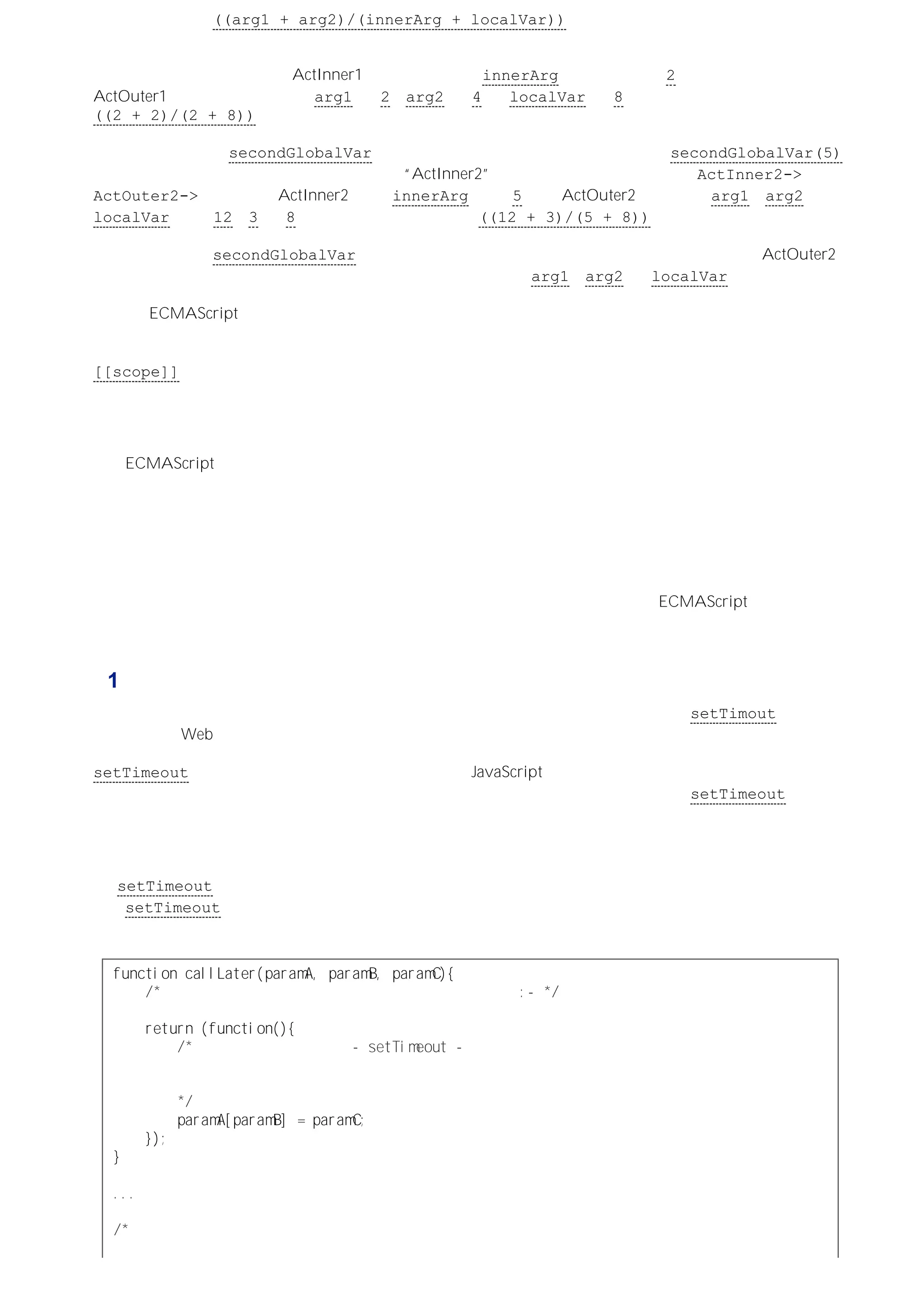 为了返回表达式 ((arg1 + arg2)/(innerArg + localVar)) 的值，要沿着作用域链进行标识符解析。表
达式中标识符的值将通过依次查找作用域链中每个对象（与标识符名称一致）的属性来确定。
作用域链中的第一个对象是 ActInner1，它有一个名为 innerArg 的属性，值是 2。所有其他三个标识符在
ActOuter1 中都有对应的属性：arg1 是 2，arg2 是 4 而 localVar 是 8。最后，函数调用返回
((2 + 2)/(2 + 8))。
现在再来看一看由 secondGlobalVar 引用的同一个函数对象的执行情况，比如 secondGlobalVar(5)。我
们把这次创建的新执行环境的活动对象称为 “ActInner2”，相应的作用域链就变成了：ActInner2->
ActOuter2->全局对象。ActInner2 返回 innerArg 的值 5，而 ActOuter2 分别返回 arg1、arg2 和
localVar 的值 12、3 和 8。函数调用返回的值就是 ((12 + 3)/(5 + 8))。
如果再执行一次 secondGlobalVar，则又会有一个新活动对象被添加到作用域链的前端，但 ActOuter2 仍然
是链中的第二个对象，而他的命名属性会再次用于完成标识符 arg1、arg2 和 localVar 的解析。
这就是 ECMAScript 的内部函数获取、维持和访问创建他们的执行环境的形式参数、声明的内部函数以及局部
变量的过程。这个过程说明了构成闭包以后，内部的函数对象在其存续过程中，如何维持对这些值的引用、如何
对这些值进行读取的机制。即，创建内部函数对象的执行环境的活动（可变）对象，会保留在该函数对象的
[[scope]] 属性所引用的作用域链中。直到所有对这个内部函数的引用被释放，这个函数对象才会成为垃圾收
集的目标（连同它的作用域链中任何不再需要的对象）。
内部函数自身也可能有内部函数。在通过函数执行返回内部函数构成闭包以后，相应的闭包自身也可能会返回内
部函数从而构成它们自己的闭包。每次作用域链嵌套，都会增加由创建内部函数对象的执行环境引发的新活动对
象。ECMAScript 规范要求作用域链是临时性的，但对作用域链的长度却没有加以限制。在具体实现中，可能会
存在实际的限制，但还没有发现有具体限制数量的报告。目前来看，嵌套的内部函数所拥有的潜能，仍然超出了
使用它们的人的想像能力。
通过闭包可以做什么？
对这个问题的回答可能会令你惊讶－－闭包什么都可以做。据我所知，闭包使得 ECMAScript 能够模仿任何事
物，因此局限性在于设计和实现要模仿事物的能力。只是从字面上看可能会觉得这么说很深奥，下面我们就来看
一些更有实际意义的例子。
例 1：为函数引用设置延时
闭包的一个常见用法是在执行函数之前为要执行的函数提供参数。例如：将函数作为 setTimout 函数的第一个
参数，这在 Web 浏览器的环境下是非常常见的一种应用。
setTimeout 用于有计划地执行一个函数（或者一串 JavaScript 代码，不是在本例中），要执行的函数是其第
一个参数，其第二个参数是以毫秒表示的执行间隔。也就是说，当在一段代码中使用 setTimeout 时，要将一
个函数的引用作为它的第一个参数，而将以毫秒表示的时间值作为第二个参数。但是，传递函数引用的同时无法
为计划执行的函数提供参数。
然而，可以在代码中调用另外一个函数，由它返回一个对内部函数的引用，再把这个对内部函数对象的引用传递
给 setTimeout 函数。执行这个内部函数时要使用的参数在调用返回它的外部函数时传递。这
样，setTimeout 在执行这个内部函数时，不用传递参数，但该内部函数仍然能够访问在调用返回它的外部函数
时传递的参数：
ｆｕｎｃｔｉｏｎｃａｌｌＬａｔｅｒ（ｐａｒａｍＡ，ｐａｒａｍＢ，ｐａｒａｍＣ）｛
／＊返回一个由函数表达式创建的匿名内部函数的引用：－＊／
ｒｅｔｕｒｎ（ｆｕｎｃｔｉｏｎ（）｛
／＊这个内部函数将通过 －ｓｅｔＴｉｍｅｏｕｔ－执行，
而且当它执行时它会读取并按照传递给
外部函数的参数行事：
＊／
ｐａｒａｍＡ［ｐａｒａｍＢ］＝ｐａｒａｍＣ；
｝）；
｝
．．．
／＊调用这个函数将返回一个在其执行环境中创建的内部函数对象的引用。
传递的参数最终将作为外部函数的参数被内部函数使用。
 