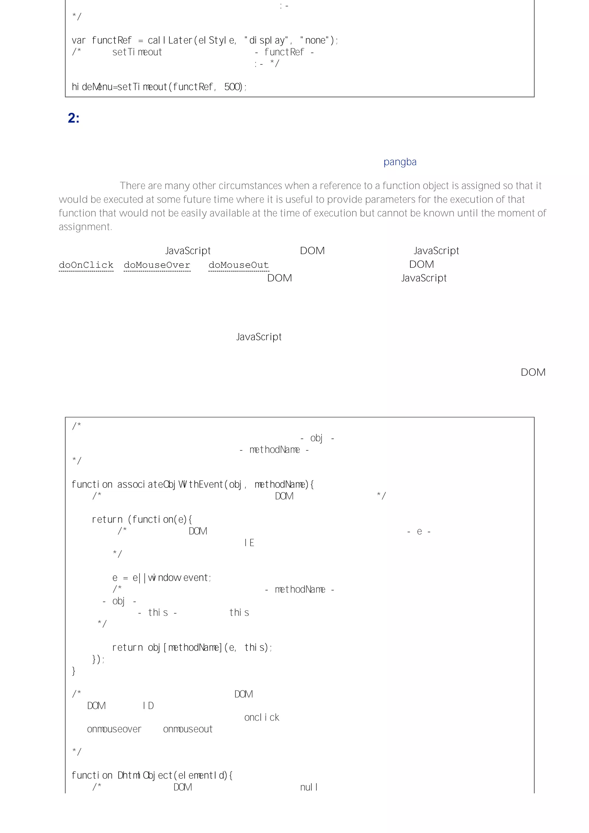 返回的对内部函数的引用被赋给一个全局变量：－
＊／
ｖａｒｆｕｎｃｔＲｅｆ＝ｃａｌｌＬａｔｅｒ（ｅｌＳｔｙｌｅ，＂ｄｉｓｐｌａｙ＂，＂ｎｏｎｅ＂）；
／＊调用 ｓｅｔＴｉｍｅｏｕｔ函数，将赋给变量 －ｆｕｎｃｔＲｅｆ－
的内部函数的引用作为传递的第一个参数：－＊／
ｈｉｄｅＭｅｎｕ＝ｓｅｔＴｉｍｅｏｕｔ（ｆｕｎｃｔＲｅｆ，５００）；
例 2: 通过对象实例方法关联函数
回到顶部
许多时候我们需要将一个函数对象暂时挂到一个引用上留待后面执行，因为不等到执行的时候是很难知道其具体
参数的，而先前将它赋给那个引用的时候更是压根不知道的。 （此段由 pangba 刘未鹏 翻译）
（原文备考：There are many other circumstances when a reference to a function object is assigned so that it
would be executed at some future time where it is useful to provide parameters for the execution of that
function that would not be easily available at the time of execution but cannot be known until the moment of
assignment.）
一个相关的例子是，用 JavaScript 对象来封装与特定 DOM 元素的交互。这个 JavaScript 对象具有
doOnClick、doMouseOver 和 doMouseOut 方法，并且当用户在该特定的 DOM 元素中触发了相应的事件时
要执行这些方法。不过，可能会创建与不同的 DOM 元素关联的任意数量的 JavaScript 对象，而且每个对象实
例并不知道实例化它们的代码将会如何操纵它们（即注册事件处理函数与定义相应的事件处理函数分离。译者
注）。这些对象实例并不知道如何在全局环境中引用它们自身，因为它们不知道将会指定哪个全局变量（如果
有）引用它们的实例。
因而问题可以归结为执行一个与特定的 JavaScript 对象关联的事件处理函数，并且要知道调用该对象的哪个方
法。
下面这个例子使用了一个基于闭包构建的一般化的函数（此句多谢未鹏指点），该函数会将对象实例与 DOM 元
素事件关联起来，安排执行事件处理程序时调用对象实例的指定方法，给象的指定方法传递的参数是事件对象和
与元素关联的引用，该函数返回执行相应方法后的返回值。
／＊一个关联对象实例和事件处理器的函数。
它返回的内部函数被用作事件处理器。对象实例以 －ｏｂｊ－参数表示，
而在该对象实例中调用的方法名则以 －ｍｅｔｈｏｄＮａｍｅ－（字符串）参数表示。
＊／
ｆｕｎｃｔｉｏｎａｓｓｏｃｉａｔｅＯｂｊＷｉｔｈＥｖｅｎｔ（ｏｂｊ，ｍｅｔｈｏｄＮａｍｅ）｛
／＊下面这个返回的内部函数将作为一个 ＤＯＭ元素的事件处理器＊／
ｒｅｔｕｒｎ（ｆｕｎｃｔｉｏｎ（ｅ）｛
／＊在支持标准 ＤＯＭ规范的浏览器中，事件对象会被解析为参数 －ｅ－，
若没有正常解析，则使用 ＩＥ的事件对象来规范化事件对象。
＊／
ｅ＝ｅ｜｜ｗｉｎｄｏｗ．ｅｖｅｎｔ；
／＊事件处理器通过保存在字符串 －ｍｅｔｈｏｄＮａｍｅ－中的方法名调用了对象
－ｏｂｊ－的一个方法。并传递已经规范化的事件对象和触发事件处理器的元素
的引用 －ｔｈｉｓ－（之所以 ｔｈｉｓ有效是因为这个内部函数是作为该元素的方法执行的）
＊／
ｒｅｔｕｒｎｏｂｊ［ｍｅｔｈｏｄＮａｍｅ］（ｅ，ｔｈｉｓ）；
｝）；
｝
／＊这个构造函数用于创建将自身与 ＤＯＭ元素关联的对象，
ＤＯＭ元素的 ＩＤ作为构造函数的字符串参数。
所创建的对象会在相应的元素触发 ｏｎｃｌｉｃｋ、
ｏｎｍｏｕｓｅｏｖｅｒ或 ｏｎｍｏｕｓｅｏｕｔ事件时，
调用相应的方法。
＊／
ｆｕｎｃｔｉｏｎＤｈｔｍｌＯｂｊｅｃｔ（ｅｌｅｍｅｎｔＩｄ）｛
／＊调用一个返回 ＤＯＭ元素（如果没找到返回 ｎｕｌｌ）引用的函数，
 