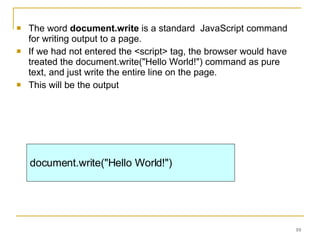 The word  document.write  is a standard  JavaScript command for writing output to a page. If we had not entered the <script> tag, the browser would have treated the document.write("Hello World!") command as pure text, and just write the entire line on the page.  This will be the output document.write("Hello World!") 