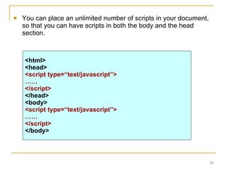 You can place an unlimited number of scripts in your document, so that you can have scripts in both the body and the head section. <html> <head> <script type=“text/javascript”> …… </script> </head> <body> <script type=“text/javascript”> …… </script> </body> 