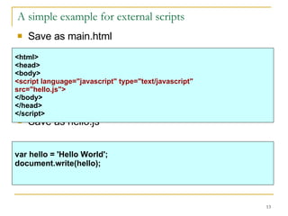 A simple example for external scripts Save as main.html Save as hello.js <html> <head> <body> <script language="javascript" type="text/javascript" src="hello.js"> </body> </head> </script>   var hello = 'Hello World'; document.write(hello); 