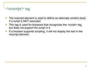 <noscript> tag The noscript element is used to define an alternate content (text) if a script is NOT executed. This tag is used for browsers that recognizes the <script> tag, but does not support the script in it. If a browser supports scripting, it will not display the text in the noscript element. 
