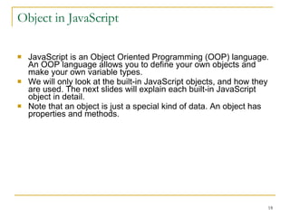 Object in JavaScript JavaScript is an Object Oriented Programming (OOP) language. An OOP language allows you to define your own objects and make your own variable types. We will only look at the built-in JavaScript objects, and how they are used. The next slides will explain each built-in JavaScript object in detail. Note that an object is just a special kind of data. An object has properties and methods. 