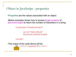 Object in JavaScript - properties Properties  are the values associated with an object. Below examples shows how to access  length property  of  document object  to return the number of characters in a string. <script type="text/javascript"> var txt="Hello World!“ document.write(txt.length) </script> The output of the code above will be: 12  ( H e l l o [space] W o r l d ! ) 