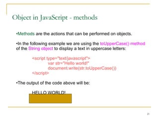 Object in JavaScript - methods Methods  are the actions that can be performed on objects. In the following example we are using the  toUpperCase() method  of the  String object  to display a text in uppercase letters: <script type="text/javascript"> var str="Hello world!"  document.write(str.toUpperCase()) </script> The output of the code above will be: HELLO WORLD! 
