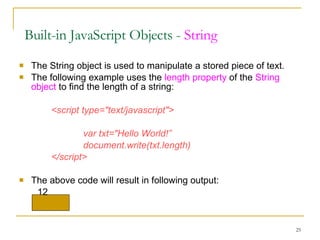 The String object is used to manipulate a stored piece of text. The following example uses the  length property  of the  String object  to find the length of a string: <script type="text/javascript"> var txt="Hello World!” document.write(txt.length) </script> The above code will result in following output: 12 Built-in JavaScript Objects -  String 
