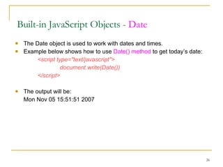 The Date object is used to work with dates and times. Example below shows how to use  Date() method  to get today’s date:  <script type="text/javascript"> document.write(Date()) </script> The output will be: Mon Nov 05 15:51:51 2007  Built-in JavaScript Objects -  Date 