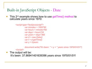 This 2 nd  example shows how to use  getTime() method  to calculate years since 1970: <script type="text/javascript"> var minutes = 1000*60 var hours = minutes*60 var days = hours*24 var years = days*365 var d = new Date() var t = d.getTime() var y = t/years document.write("It's been: " + y + " years since 1970/01/01!") </script> The output will be:   It's been: 37.86941401639396 years since 1970/01/01!  Built-in JavaScript Objects -  Date 
