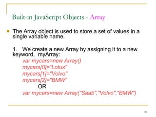 The Array object is used to store a set of values in a single variable name.  1. We create a new Array by assigning it to a new keyword,  myArray: var mycars=new Array()  mycars[0]=“Lotus"  mycars[1]="Volvo"  mycars[2]="BMW"   OR var mycars=new Array("Saab","Volvo","BMW") Built-in JavaScript Objects -  Array 