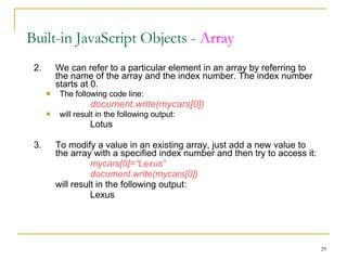 2. We can refer to a particular element in an array by referring to  the name of the array and the index number. The index number  starts at 0. The following code line: document.write(mycars[0]) will result in the following output: Lotus 3. To modify a value in an existing array, just add a new value to  the array with a specified index number and then try to access it: mycars[0]=“Lexus” document.write(mycars[0]) will result in the following output: Lexus Built-in JavaScript Objects -  Array 